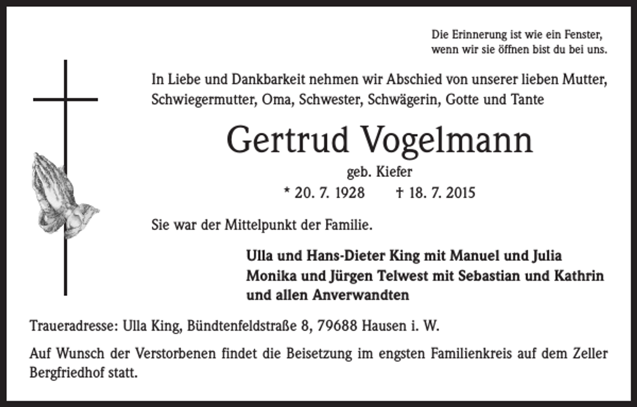 <p>Die Erinnerung ist wie ein Fenster,<br />wenn wir sie öffnen bist du bei uns.</p><p>In Liebe und Dankbarkeit nehmen wir Abschied von unserer lieben Mutter,<br />Schwiegermutter, Oma, Schwester, Schwägerin, Gotte und Tante</p><p>Gertrud Vogelmann<br />geb. Kiefer<br />* 20. 7. 1928 † 18. 7. 2015<br />Sie war der Mittelpunkt der Familie.<br />Ulla und Hans-Dieter King mit Manuel und Julia<br />Monika und Jürgen Telwest mit Sebastian und Kathrin<br />und allen Anverwandten<br />Traueradresse: Ulla King, Bündtenfeldstraße 8, 79688 Hausen i. W.<br />Auf Wunsch der Verstorbenen findet die Beisetzung im engsten Familienkreis auf dem Zeller<br />Bergfriedhof statt.</p>