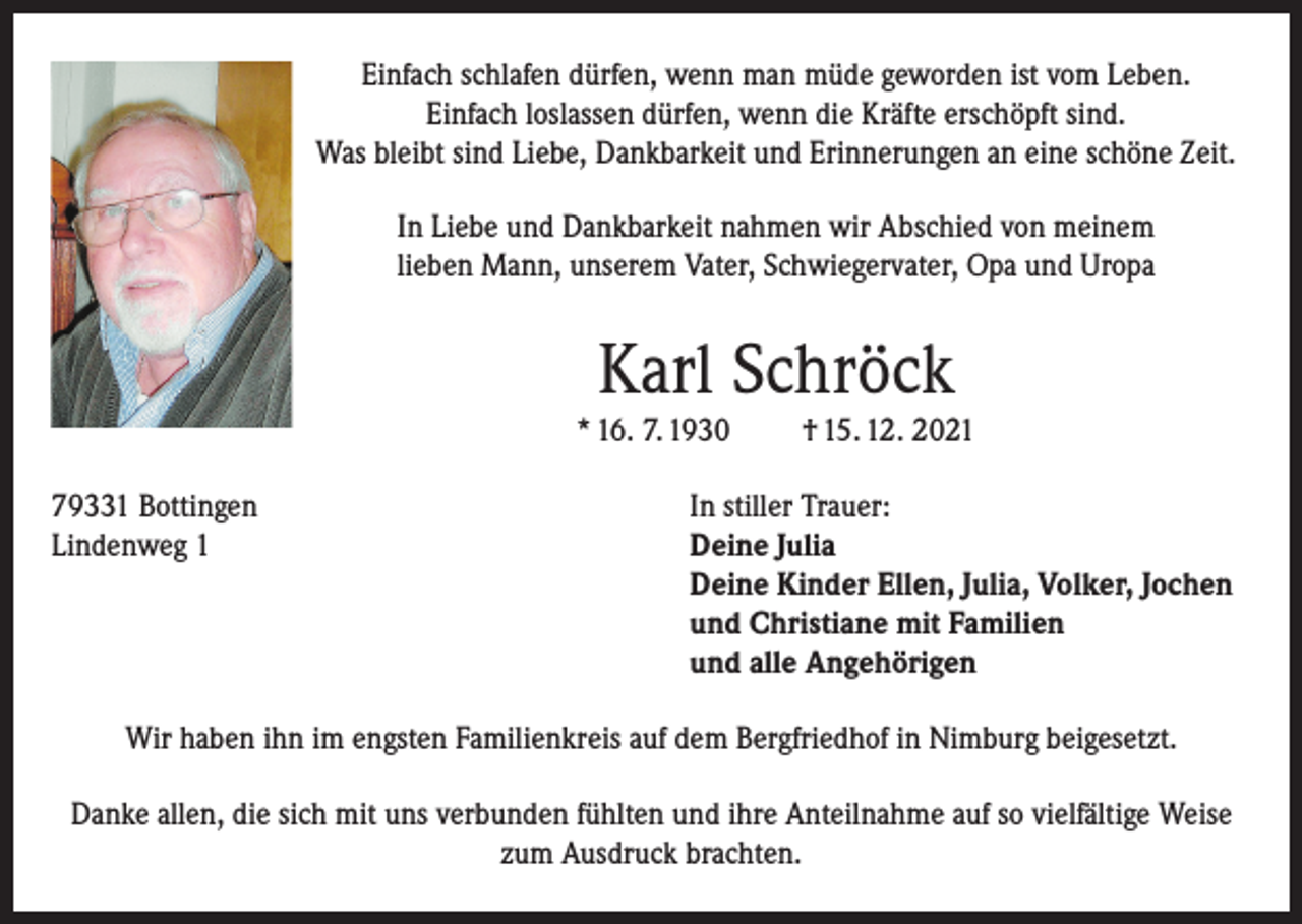 <p>Einfach schlafen dürfen, wenn man müde geworden ist vom Leben.<br />Einfach loslassen dürfen, wenn die Kräfte erschöpft sind.<br />Was bleibt sind Liebe, Dankbarkeit und Erinnerungen an eine schöne Zeit.<br />In Liebe und Dankbarkeit nahmen wir Abschied von meinem<br />lieben Mann, unserem Vater, Schwiegervater, Opa und Uropa</p><p>Karl Schröck<br />* 16. 7. 1930<br />79331 Bottingen<br />Lindenweg 1</p><p>† 15. 12. 2021</p><p>In stiller Trauer:<br />eine Julia<br />D<br />Deine Kinder Ellen, Julia, Volker, Jochen<br />und Christiane mit Familien<br />und alle Angehörigen</p><p>Wir haben ihn im engsten Familienkreis auf dem Bergfriedhof in Nimburg beigesetzt.<br />Danke allen, die sich mit uns verbunden fühlten und ihre Anteilnahme auf so vielfältige Weise<br />zum Ausdruck brachten.</p>