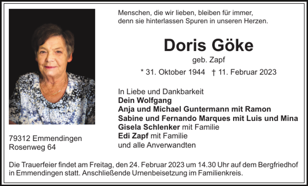 <p>Menschen, die wir lieben, bleiben für immer,<br />denn sie hinterlassen Spuren in unseren Herzen.</p><p>Doris Göke<br />geb. Zapf<br />* 31. Oktober 1944 † 11. Februar 2023</p><p>79312 Emmendingen<br />Rosenweg 64</p><p>In Liebe und Dankbarkeit<br />Dein Wolfgang<br />Anja und Michael Guntermann mit Ramon<br />Sabine und Fernando Marques mit Luis und Mina<br />Gisela Schlenker mit Familie<br />Edi Zapf mit Familie<br />und alle Anverwandten</p><p>Die Trauerfeier findet am Freitag, den 24. Februar 2023 um 14.30 Uhr auf dem Bergfriedhof<br />in Emmendingen statt. Anschließende Urnenbeisetzung im Familienkreis.</p>