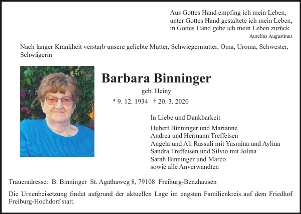 <p>Aus Gottes Hand empfing ich mein Leben,<br />unter Gottes Hand gestaltete ich mein Leben,<br />in Gottes Hand gebe ich mein Leben zurück.<br />Aurelius Augustinus</p><p>Nach langer Krankheit verstarb unsere geliebte Mutter, Schwiegermutter, Oma, Uroma, Schwester,<br />Schwägerin</p><p>Barbara Binninger<br />geb. Heiny<br />* 9. 12. 1934 † 20. 3. 2020<br />In Liebe und Dankbarkeit<br />Hubert Binninger und Marianne<br />Andrea und Hermann Treffeisen<br />Angela und Ali Rassuli mit Yasmina und Aylina<br />Sandra Treffeisen und Silvio mit Jolina<br />Sarah Binninger und Marco<br />sowie alle Anverwandten<br />Traueradresse: B. Binninger St. Agathaweg 8, 79108 Freiburg-Benzhausen<br />Die Urnenbeisetzung findet aufgrund der aktuellen Lage im engsten Familienkreis auf dem Friedhof<br />Freiburg-Hochdorf statt.</p>