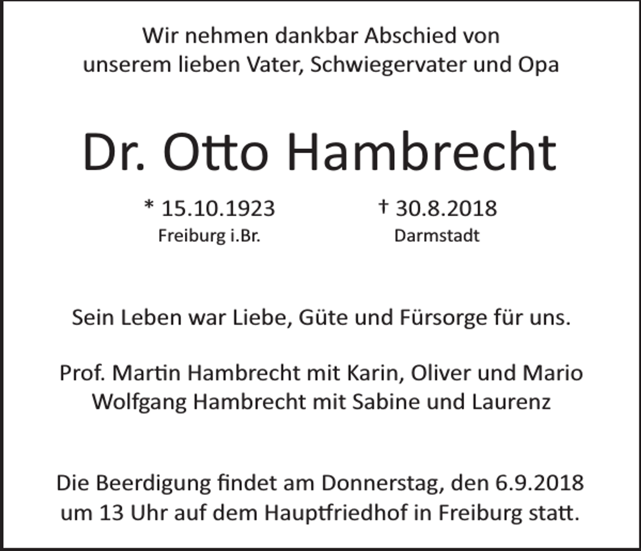 <p>Wir nehmen dankbar Abschied von<br />unserem lieben Vater, Schwiegervater und Opa</p><p>Dr. O�o Hambrecht<br />* 15.10.1923<br />Freiburg i.Br.</p><p>† 30.8.2018<br />Darmstadt</p><p>Sein Leben war Liebe, Güte und Fürsorge für uns.<br />Prof. Mar�n Hambrecht mit Karin, Oliver und Mario<br />Wolfgang Hambrecht mit Sabine und Laurenz<br />Die Beerdigung ﬁndet am Donnerstag, den 6.9.2018<br />um 13 �hr auf dem Haup�riedhof in Freiburg sta�.</p>
