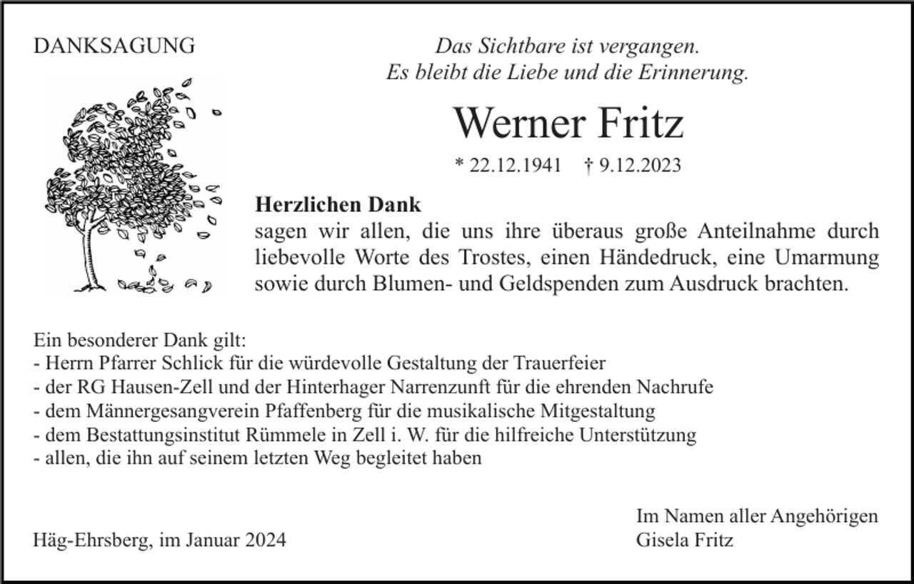 <p>DANKSAGUNG</p><p>Das Sichtbare ist vergangen.<br />Es bleibt die Liebe und die Erinnerung.</p><p>Werner Fritz<br />* 22.12.1941</p><p>† 9.12.2023</p><p>Herzlichen Dank<br />sagen wir allen, die uns ihre überaus große Anteilnahme durch<br />liebevolle Worte des Trostes, einen Händedruck, eine Umarmung<br />sowie durch Blumen- und Geldspenden zum Ausdruck brachten.<br />Ein besonderer Dank gilt:<br />- Herrn Pfarrer Schlick für die würdevolle Gestaltung der Trauerfeier<br />- der RG Hausen-Zell und der Hinterhager Narrenzunft für die ehrenden Nachrufe<br />- dem Männergesangverein Pfaffenberg für die musikalische Mitgestaltung<br />- dem Bestattungsinstitut Rümmele in Zell i. W. für die hilfreiche Unterstützung<br />- allen, die ihn auf seinem letzten Weg begleitet haben</p><p>Häg-Ehrsberg, im Januar 2024</p><p>Im Namen aller Angehörigen<br />Gisela Fritz</p>