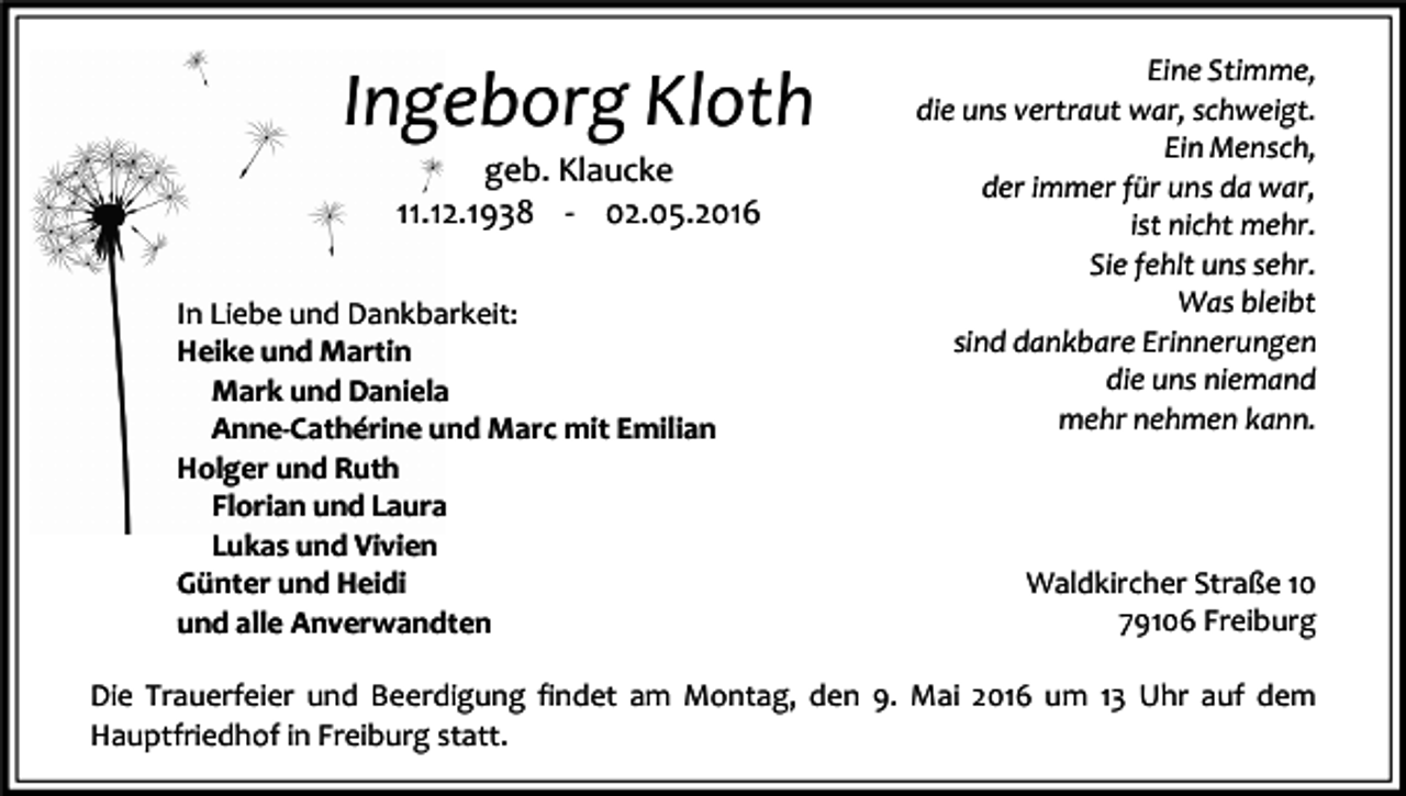 <p>Ingeborg Kloth<br />geb. Klaucke<br />11.12.1938 - 02.05.2016</p><p>In Liebe und Dankbarkeit:<br />Heike und Martin<br />Mark und Daniela<br />Anne-Cathérine und Marc mit Emilian<br />Holger und Ruth<br />Florian und Laura<br />Lukas und Vivien<br />Günter und Heidi<br />und alle Anverwandten</p><p>Eine Stimme,<br />die uns vertraut war, schweigt.<br />Ein Mensch,<br />der immer für uns da war,<br />ist nicht mehr.<br />Sie fehlt uns sehr.<br />Was bleibt<br />sind dankbare Erinnerungen<br />die uns niemand<br />mehr nehmen kann.</p><p>Waldkircher Straße 10<br />79106 Freiburg</p><p>Die Trauerfeier und Beerdigung findet am Montag, den 9. Mai 2016 um 13 Uhr auf dem<br />Hauptfriedhof in Freiburg statt.</p>