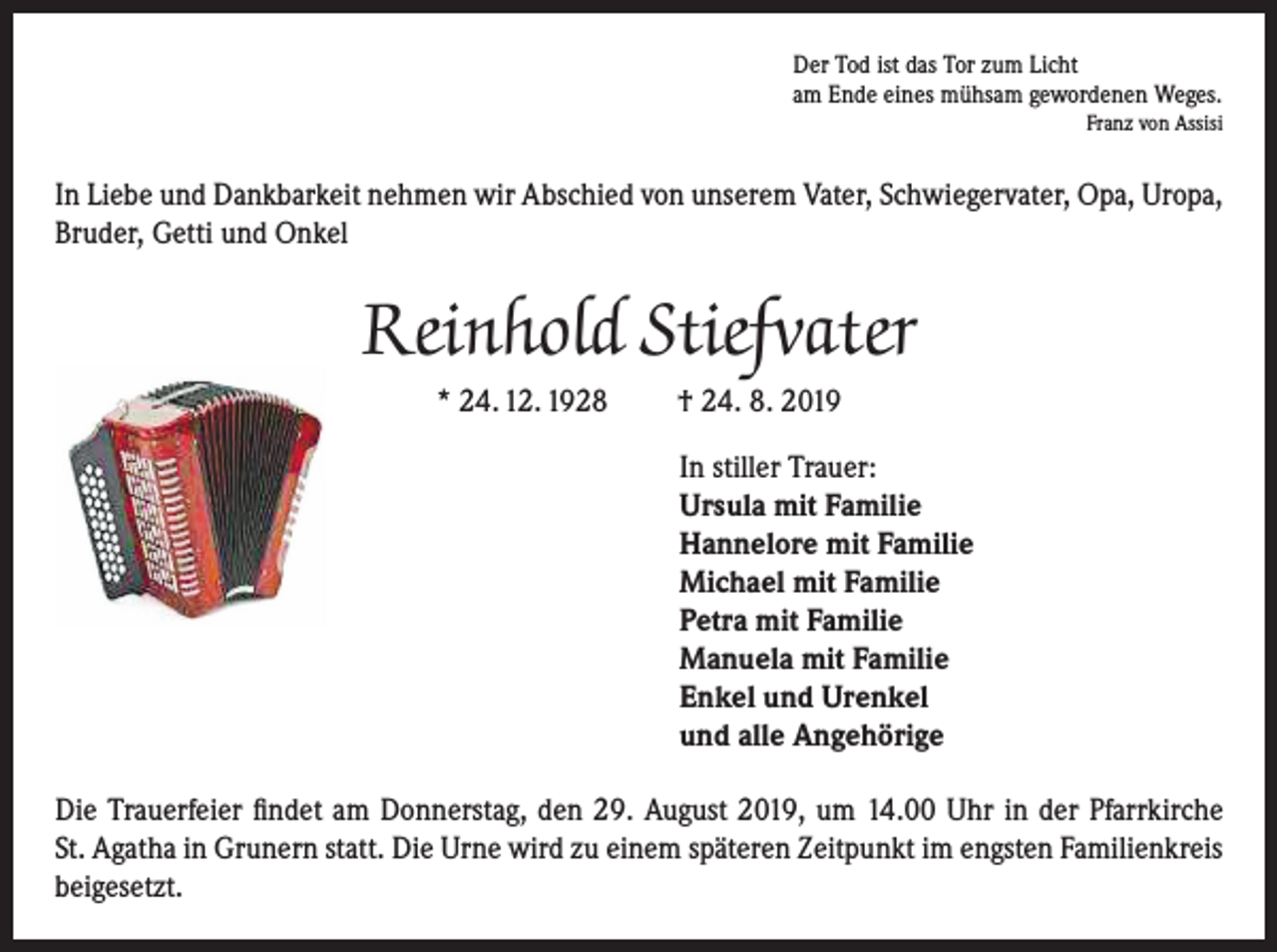 <p>Der Tod ist das Tor zum Licht<br />am Ende eines mühsam gewordenen Weges.</p><p>Franz von Assisi</p><p>In Liebe und Dankbarkeit nehmen wir Abschied von unserem Vater, Schwiegervater, Opa, Uropa,<br />Bruder, Getti und Onkel</p><p>Reinhold Stiefvater<br />* 24. 12. 1928</p><p>† 24. 8. 2019<br />In stiller Trauer:<br />Ursula mit Familie<br />Hannelore mit Familie<br />Michael mit Familie<br />Petra mit Familie<br />Manuela mit Familie<br />Enkel und Urenkel<br />und alle Angehörige</p><p>Die Trauerfeier findet am Donnerstag, den 29. August 2019, um 14.00 Uhr in der Pfarrkirche<br />St. Agatha in Grunern statt. Die Urne wird zu einem späteren Zeitpunkt im engsten Familienkreis<br />beigesetzt.</p>