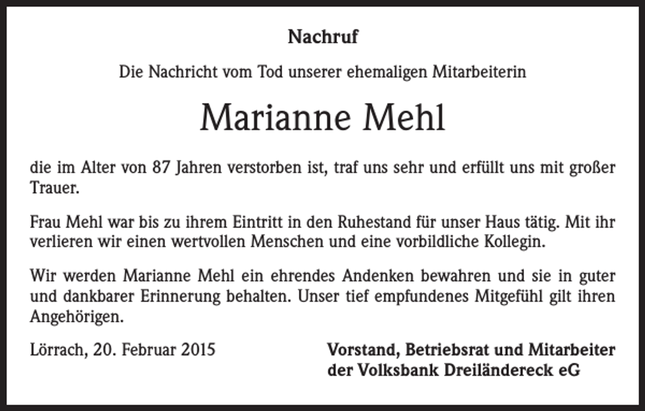 <p>Nachruf<br />Die Nachricht vom Tod unserer ehemaligen Mitarbeiterin</p><p>Marianne Mehl<br />die im Alter von 87 Jahren verstorben ist, traf uns sehr und erfüllt uns mit großer<br />Trauer.<br />Frau Mehl war bis zu ihrem Eintritt in den Ruhestand für unser Haus tätig. Mit ihr<br />verlieren wir einen wertvollen Menschen und eine vorbildliche Kollegin.<br />Wir werden Marianne Mehl ein ehrendes Andenken bewahren und sie in guter<br />und dankbarer Erinnerung behalten. Unser tief empfundenes Mitgefühl gilt ihren<br />Angehörigen.<br />Lörrach, 20. Februar 2015 Vorstand, Betriebsrat und Mitarbeiter<br />der Volksbank Dreiländereck eG</p>