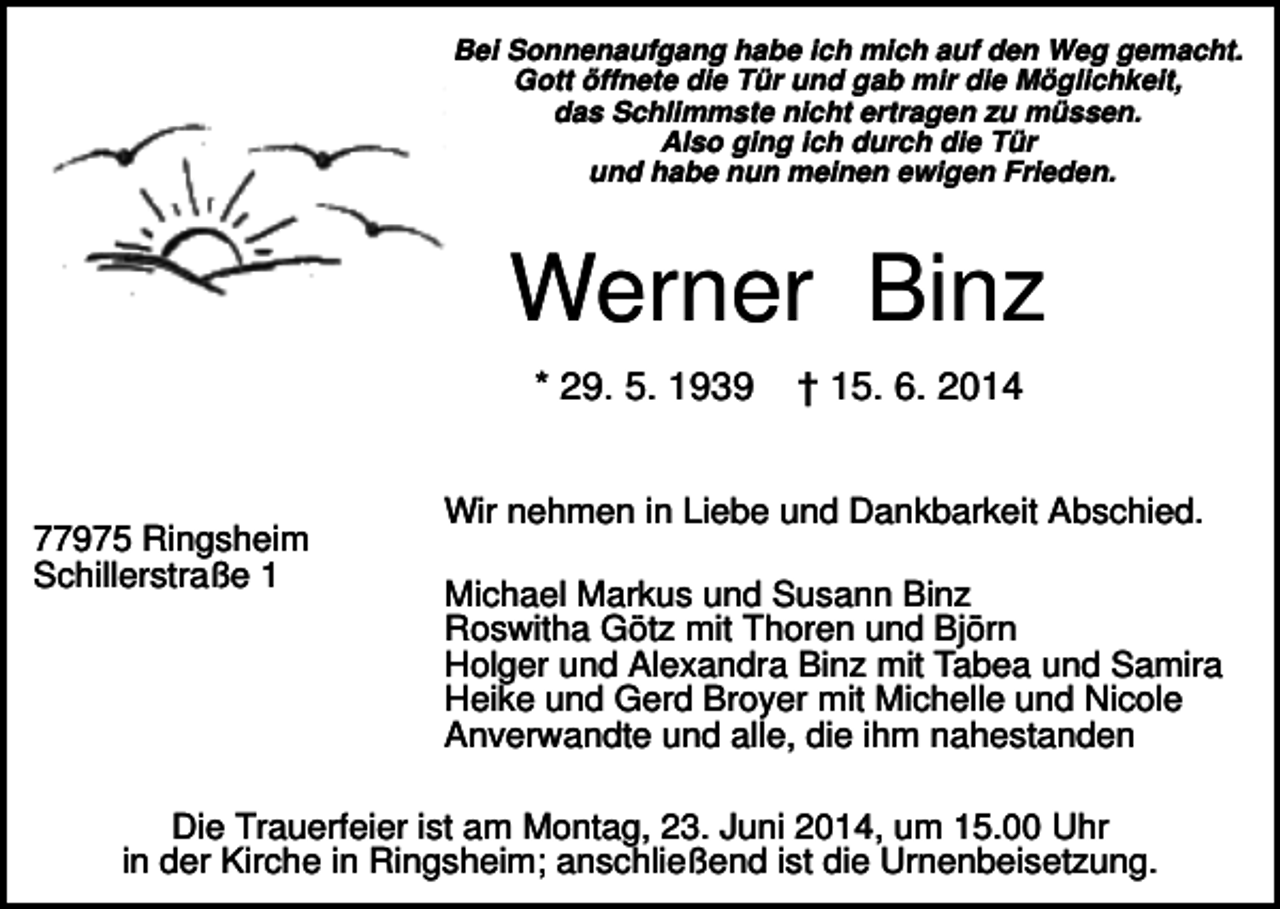 <p>Bei Sonnenaufgang habe ich mich auf den Weg gemacht.<br />Gott öffnete die Tür und gab mir die Möglichkeit,<br />das Schlimmste nicht ertragen zu müssen.<br />Also ging ich durch die Tür<br />und habe nun meinen ewigen Frieden.</p><p>Werner Binz<br />* 29. 5. 1939</p><p>77975 Ringsheim<br />Schillerstraße 1</p><p>† 15. 6. 2014</p><p>Wir nehmen in Liebe und Dankbarkeit Abschied.<br />Michael Markus und Susann Binz<br />Roswitha Götz mit Thoren und Björn<br />Holger und Alexandra Binz mit Tabea und Samira<br />Heike und Gerd Broyer mit Michelle und Nicole<br />Anverwandte und alle, die ihm nahestanden</p><p>Die Trauerfeier ist am Montag, 23. Juni 2014, um 15.00 Uhr<br />in der Kirche in Ringsheim; anschließend ist die Urnenbeisetzung.</p>