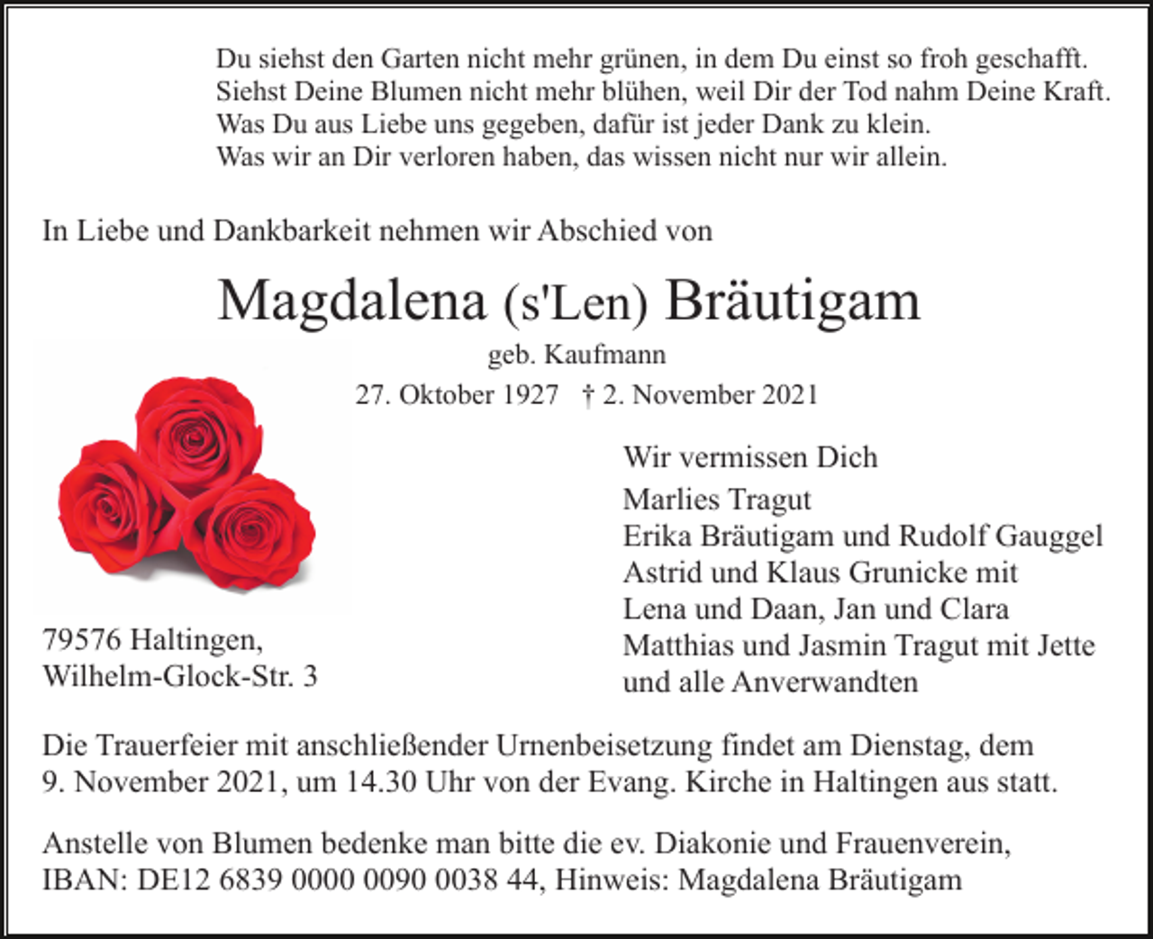 <p>Du siehst den Garten nicht mehr grünen, in dem Du einst so froh geschafft.<br />Siehst Deine Blumen nicht mehr blühen, weil Dir der Tod nahm Deine Kraft.<br />Was Du aus Liebe uns gegeben, dafür ist jeder Dank zu klein.<br />Was wir an Dir verloren haben, das wissen nicht nur wir allein.</p><p>In Liebe und Dankbarkeit nehmen wir Abschied von</p><p>Magdalena (s'Len) Bräutigam<br />geb. Kaufmann<br />* 27. Oktober 1927 † 2. November 2021</p><p>79576 Haltingen,<br />Wilhelm-Glock-Str. 3</p><p>Wir vermissen Dich<br />Marlies Tragut<br />Erika Bräutigam und Rudolf Gauggel<br />Astrid und Klaus Grunicke mit<br />Lena und Daan, Jan und Clara<br />Matthias und Jasmin Tragut mit Jette<br />und alle Anverwandten</p><p>Die Trauerfeier mit anschließender Urnenbeisetzung findet am Dienstag, dem<br />9. November 2021, um 14.30 Uhr von der Evang. Kirche in Haltingen aus statt.<br />Anstelle von Blumen bedenke man bitte die ev. Diakonie und Frauenverein,<br />IBAN: DE12 6839 009038 44, Hinweis: Magdalena Bräutigam</p>