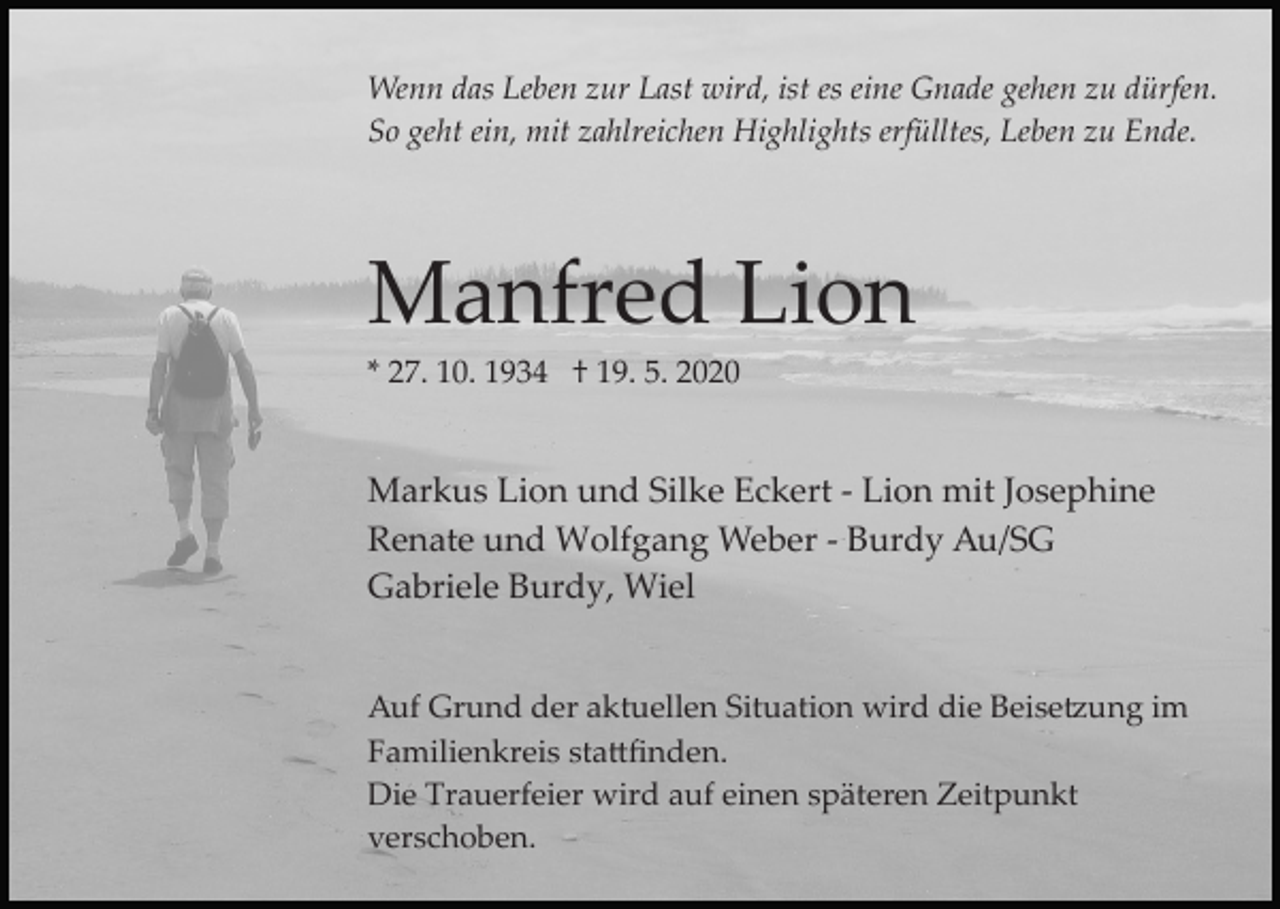<p>Wenn das Leben zur Last wird, ist es eine Gnade gehen zu dürfen.<br />So geht ein, mit zahlreichen Highlights erfülltes, Leben zu Ende.</p><p>Manfred Lion<br />* 27. 10. 1934 † 19. 5. 2020</p><p>Markus Lion und Silke Eckert ­ Lion mit Josephine<br />Renate und Wolfgang Weber ­ Burdy Au/SG<br />Gabriele Burdy, Wiel<br />Auf Grund der aktuellen Situation wird die Beise�ung im<br />Familienkreis sta�ﬁnden.<br />Die Trauerfeier wird auf einen späteren Zeitpunkt<br />verschoben.</p>