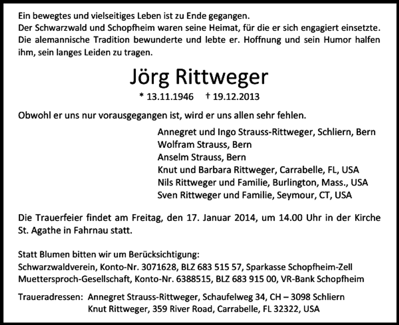 <p>Ein bewegtes und vielseitiges Leben ist zu Ende gegangen.<br />Der Schwarzwald und Schopfheim waren seine Heimat, für die er sich engagiert einsetzte.<br />Die alemannische Tradition bewunderte und lebte er. Hoffnung und sein Humor halfen<br />ihm, sein langes Leiden zu tragen.</p><p>Jörg Rittweger<br />* 13.11.1946</p><p>† 19.12.2013</p><p>Obwohl er uns nur vorausgegangen ist, wird er uns allen sehr fehlen.<br />Annegret und Ingo Strauss-Rittweger, Schliern, Bern<br />Wolfram Strauss, Bern<br />Anselm Strauss, Bern<br />Knut und Barbara Rittweger, Carrabelle, FL, USA<br />Nils Rittweger und Familie, Burlington, Mass., USA<br />Sven Rittweger und Familie, Seymour, CT, USA<br />Die Trauerfeier findet am Freitag, den 17. Januar 2014, um 14.00 Uhr in der Kirche<br />St. Agathe in Fahrnau statt.<br />Statt Blumen bitten wir um Berücksichtigung:<br />Schwarzwaldverein, Konto-Nr. 3071628, BLZ 683 517, Sparkasse Schopfheim-Zell<br />Muettersproch-Gesellschaft, Konto-Nr. 6388515, BLZ 683 915 00, VR-Bank Schopfheim<br />Traueradressen: Annegret Strauss-Rittweger, Schaufelweg 34, CH – 3098 Schliern<br />Knut Rittweger, 359 River Road, Carrabelle, FL 32322, USA</p>