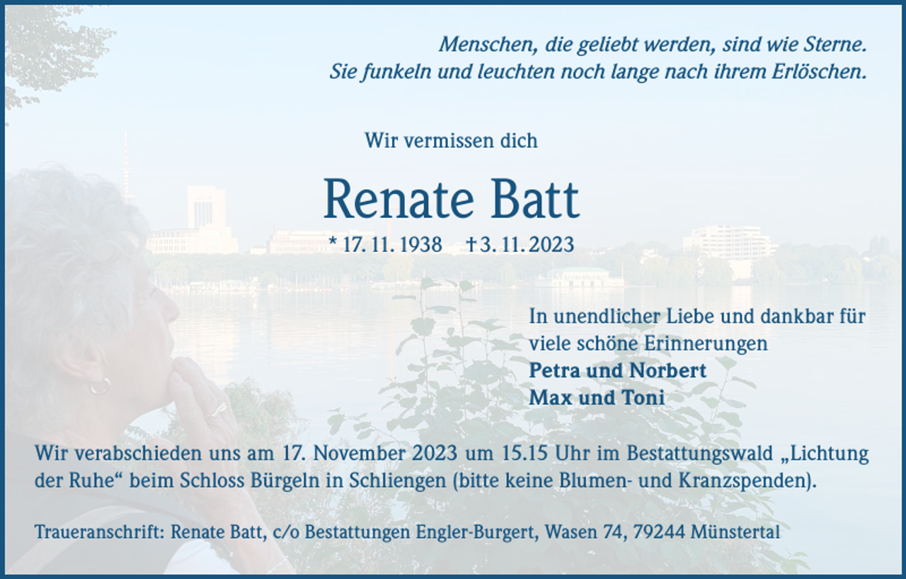 <p>Menschen, die geliebt werden, sind wie Sterne.<br />Sie funkeln und leuchten noch lange nach ihrem Erlöschen.<br />Wir vermissen dich</p><p>Renate Batt<br />* 17. 11. 1938 † 3. 11. 2023</p><p>In unendlicher Liebe und dankbar für<br />viele schöne Erinnerungen<br />Petra und Norbert<br />Max und Toni<br />Wir verabschieden uns am 17. November 2023 um 15.15 Uhr im Bestattungswald „Lichtung<br />der Ruhe“ beim Schloss Bürgeln in Schliengen (bitte keine Blumen- und Kranzspenden).<br />Traueranschrift: Renate Batt, c/o Bestattungen Engler-Burgert, Wasen 74, 79244 Münstertal</p>