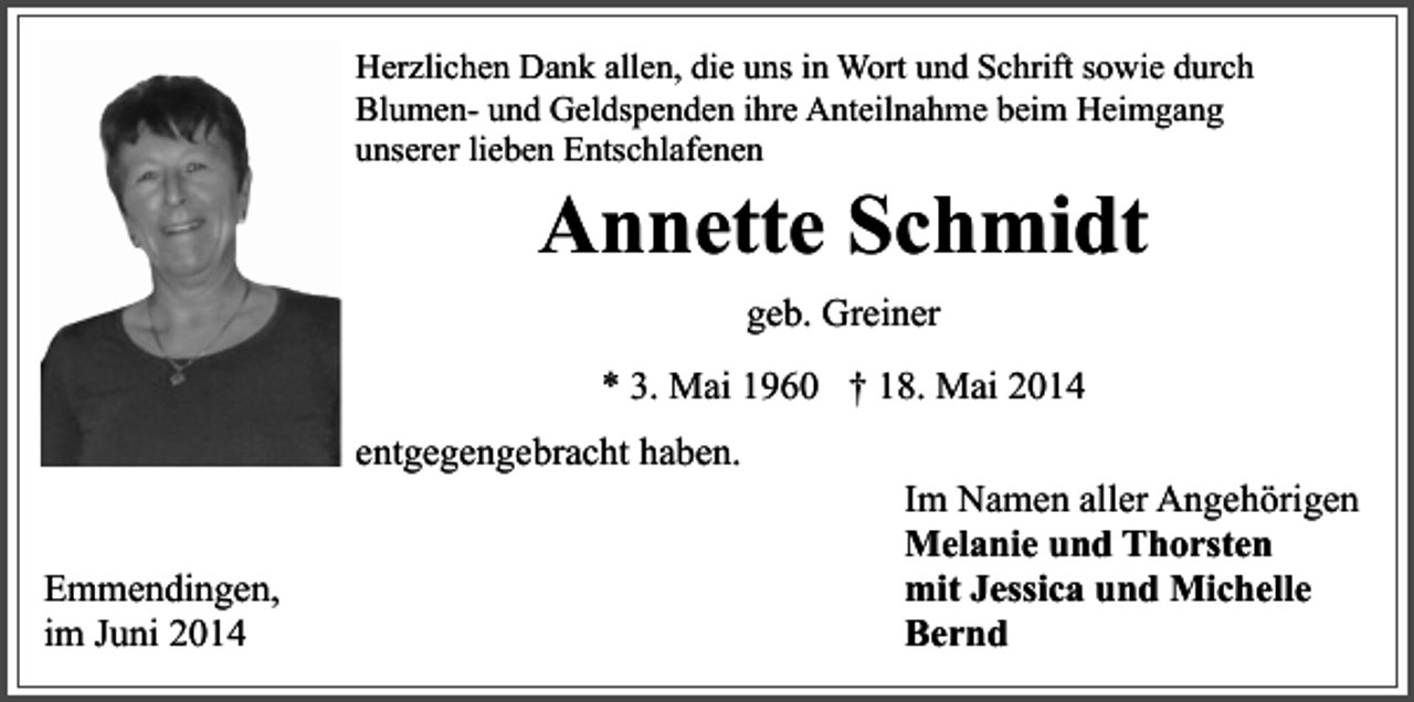 <p>Herzlichen Dank allen, die uns in Wort und Schrift sowie durch<br />Blumen- und Geldspenden ihre Anteilnahme beim Heimgang<br />unserer lieben Entschlafenen</p><p>Annette Schmidt<br />geb. Greiner<br />* 3. Mai 1960 † 18. Mai 2014</p><p>entgegengebracht haben.<br />Emmendingen,<br />im Juni 2014</p><p>Im Namen aller Angehörigen<br />Melanie und Thorsten<br />mit Jessica und Michelle<br />Bernd</p>