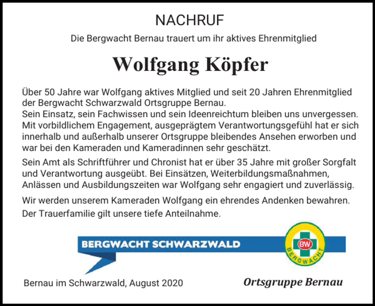 <p>NACHRUF<br />Die Bergwacht Bernau trauert um ihr aktives Ehrenmitglied</p><p>Wolfgang Köpfer<br />Über 50 Jahre war Wolfgang aktives Mitglied und seit 20 Jahren Ehrenmitglied<br />der Bergwacht Schwarzwald Ortsgruppe Bernau.<br />Sein Einsatz, sein Fachwissen und sein Ideenreichtum bleiben uns unvergessen.<br />Mit vorbildlichem Engagement, ausgeprägtem Verantwortungsgefühl hat er sich<br />innerhalb und außerhalb unserer Ortsgruppe bleibendes Ansehen erworben und<br />war bei den Kameraden und Kameradinnen sehr geschätzt.<br />Sein Amt als Schriftführer und Chronist hat er über 35 Jahre mit großer Sorgfalt<br />und Verantwortung ausgeübt. Bei Einsätzen, Weiterbildungsmaßnahmen,<br />Anlässen und Ausbildungszeiten war Wolfgang sehr engagiert und zuverlässig.<br />Wir werden unserem Kameraden Wolfgang ein ehrendes Andenken bewahren.<br />Der Trauerfamilie gilt unsere tiefe Anteilnahme.</p><p>Bernau im Schwarzwald, August 2020</p><p>Ortsgruppe Bernau</p>