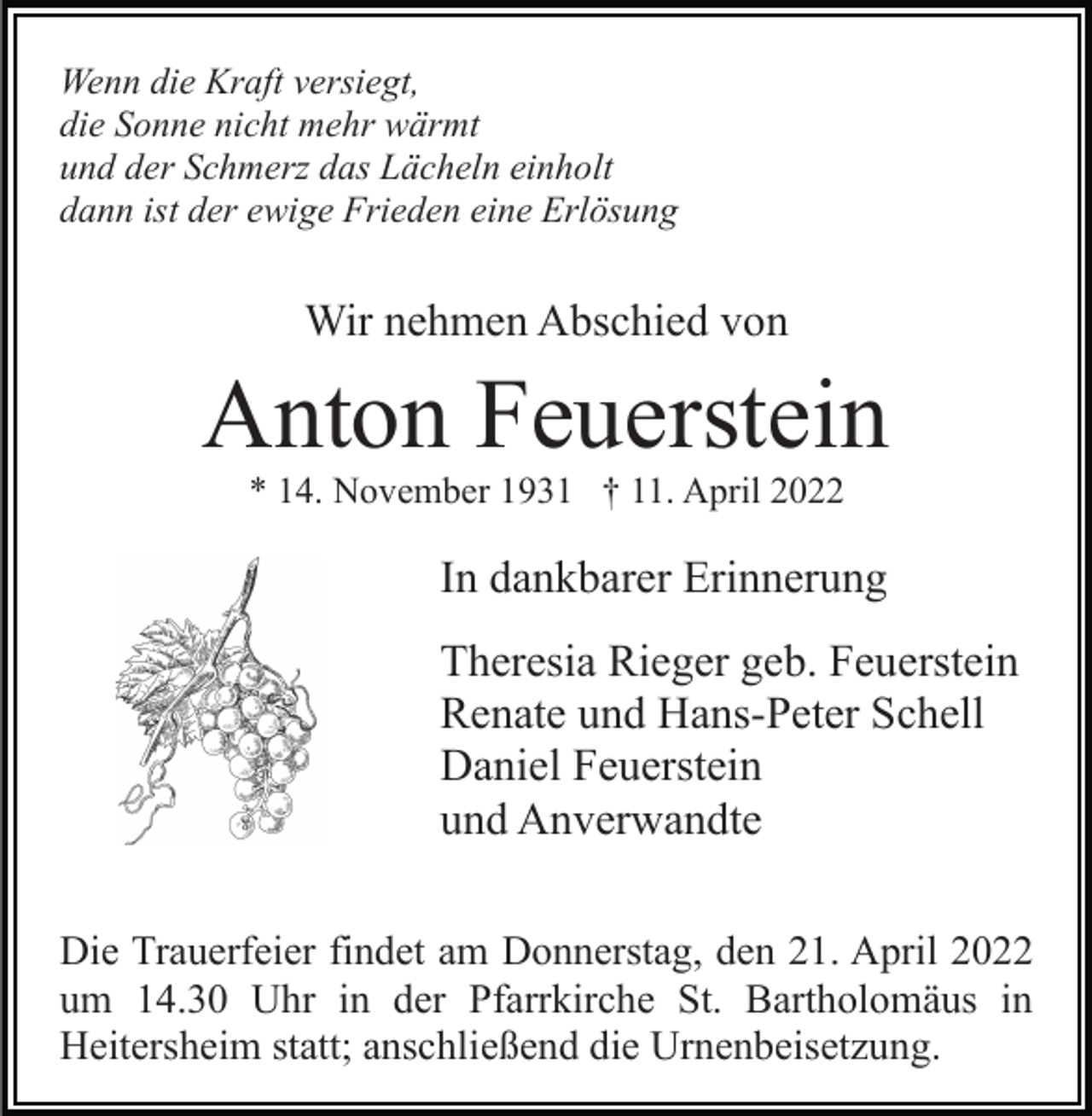 <p>Wenn die Kraft versiegt,<br />die Sonne nicht mehr wärmt<br />und der Schmerz das Lächeln einholt<br />dann ist der ewige Frieden eine Erlösung</p><p>Wir nehmen Abschied von</p><p>Anton Feuerstein<br />* 14. November 1931 † 11. April 2022</p><p>In dankbarer Erinnerung<br />Theresia Rieger geb. Feuerstein<br />Renate und Hans-Peter Schell<br />Daniel Feuerstein<br />und Anverwandte<br />Die Trauerfeier findet am Donnerstag, den 21. April 2022<br />um 14.30 Uhr in der Pfarrkirche St. Bartholomäus in<br />Heitersheim statt; anschließend die Urnenbeisetzung.</p>