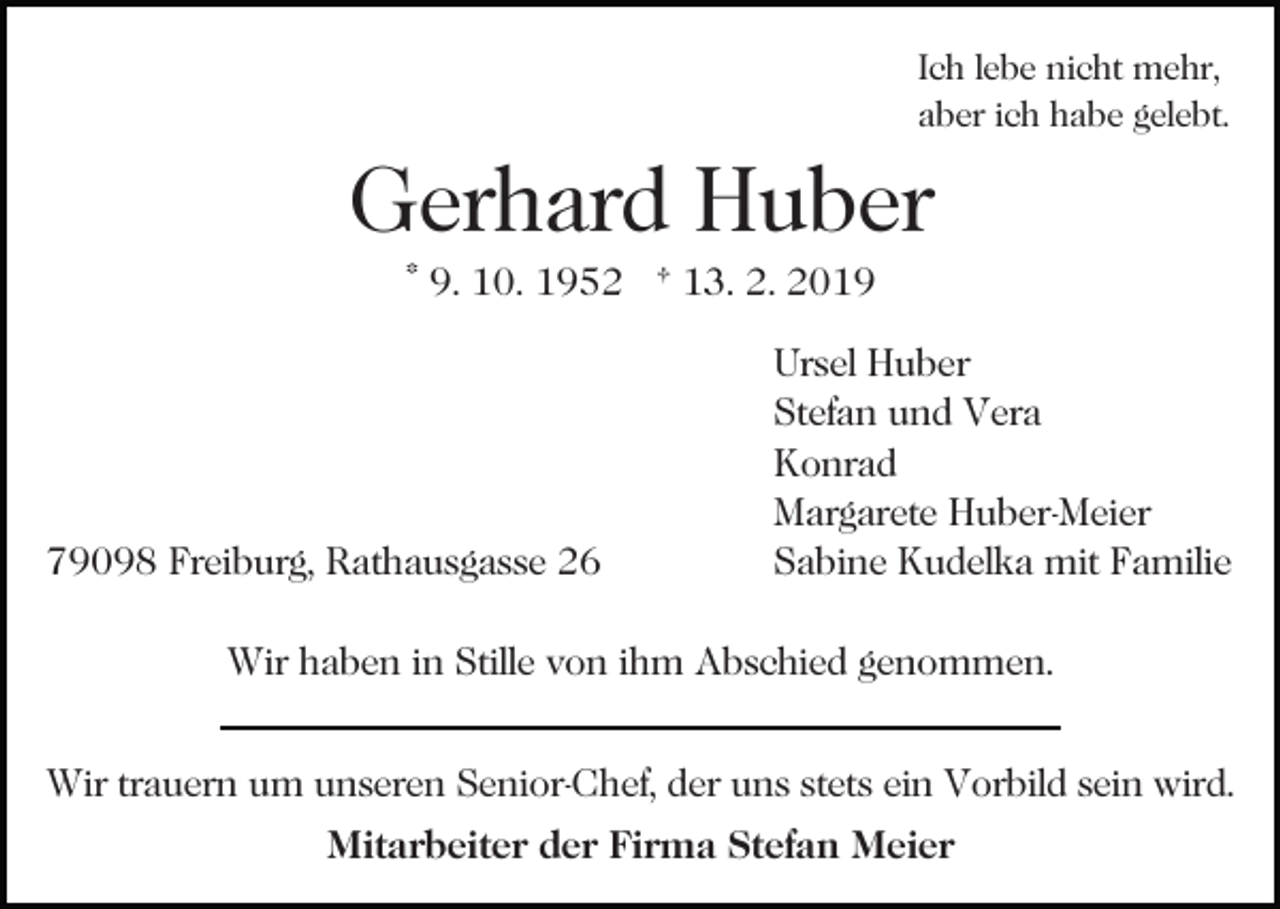 <p>Ich lebe nicht mehr,<br />aber ich habe gelebt.</p><p>Gerhard Huber<br />* 9. 10. 1952 † 13. 2. 2019<br />Bild einfügen</p><p>79098 Freiburg, Rathausgasse 26</p><p>Ursel Huber<br />Stefan und Vera<br />Konrad<br />Margarete Huber-Meier<br />Sabine Kudelka mit Familie</p><p>Wir haben in Stille von ihm Abschied genommen.<br />Wir trauern um unseren Senior-Chef, der uns stets ein Vorbild sein wird.<br />Mitarbeiter der Firma Stefan Meier</p>