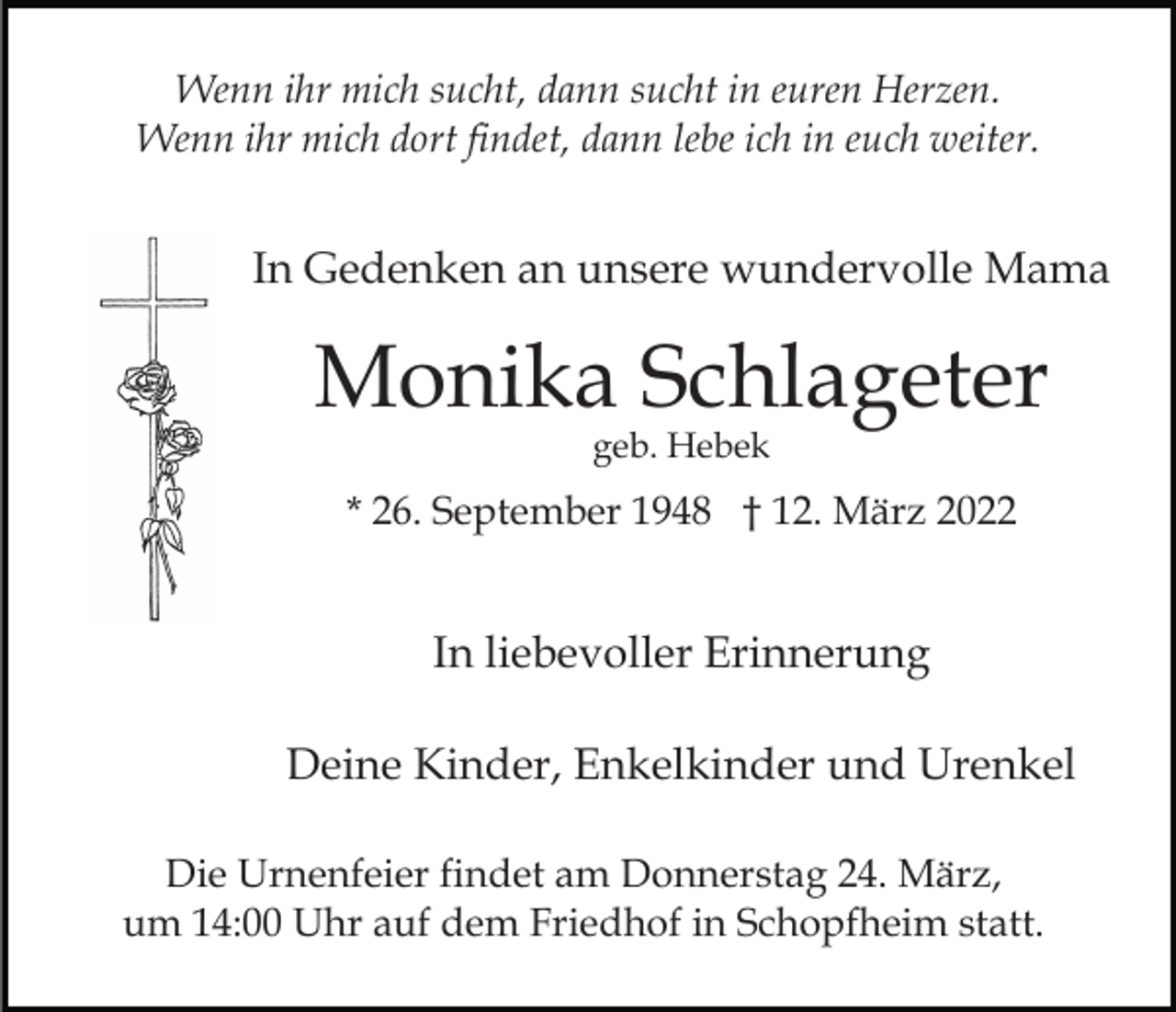 <p>Wenn ihr mich sucht, dann sucht in euren Herzen.<br />Wenn ihr mich dort findet, dann lebe ich in euch weiter.</p><p>In Gedenken an unsere wundervolle Mama</p><p>Monika Schlageter<br />geb. Hebek</p><p>* 26. September 1948 † 12. März 2022</p><p>In liebevoller Erinnerung<br />Deine Kinder, Enkelkinder und Urenkel<br />Die Urnenfeier findet am Donnerstag 24. März,<br />um 14:00 Uhr auf dem Friedhof in Schopfheim statt.</p>
