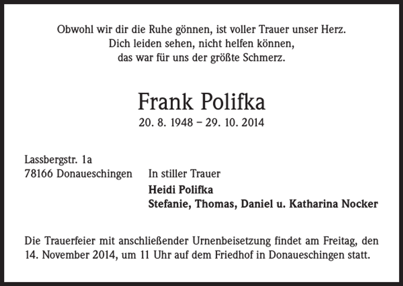 <p>Obwohl wir dir die Ruhe gönnen, ist voller Trauer unser Herz.<br />Dich leiden sehen, nicht helfen können,<br />das war für uns der größte Schmerz.</p><p>Frank Polifka<br />20. 8. 1948 – 29. 10. 2014</p><p>Lassbergstr. 1a<br />78166 Donaueschingen</p><p>In stiller Trauer<br />Heidi Polifka<br />Stefanie, Thomas, Daniel u. Katharina Nocker</p><p>Die Trauerfeier mit anschließender Urnenbeisetzung findet am Freitag, den<br />14. November 2014, um 11 Uhr auf dem Friedhof in Donaueschingen statt.</p>