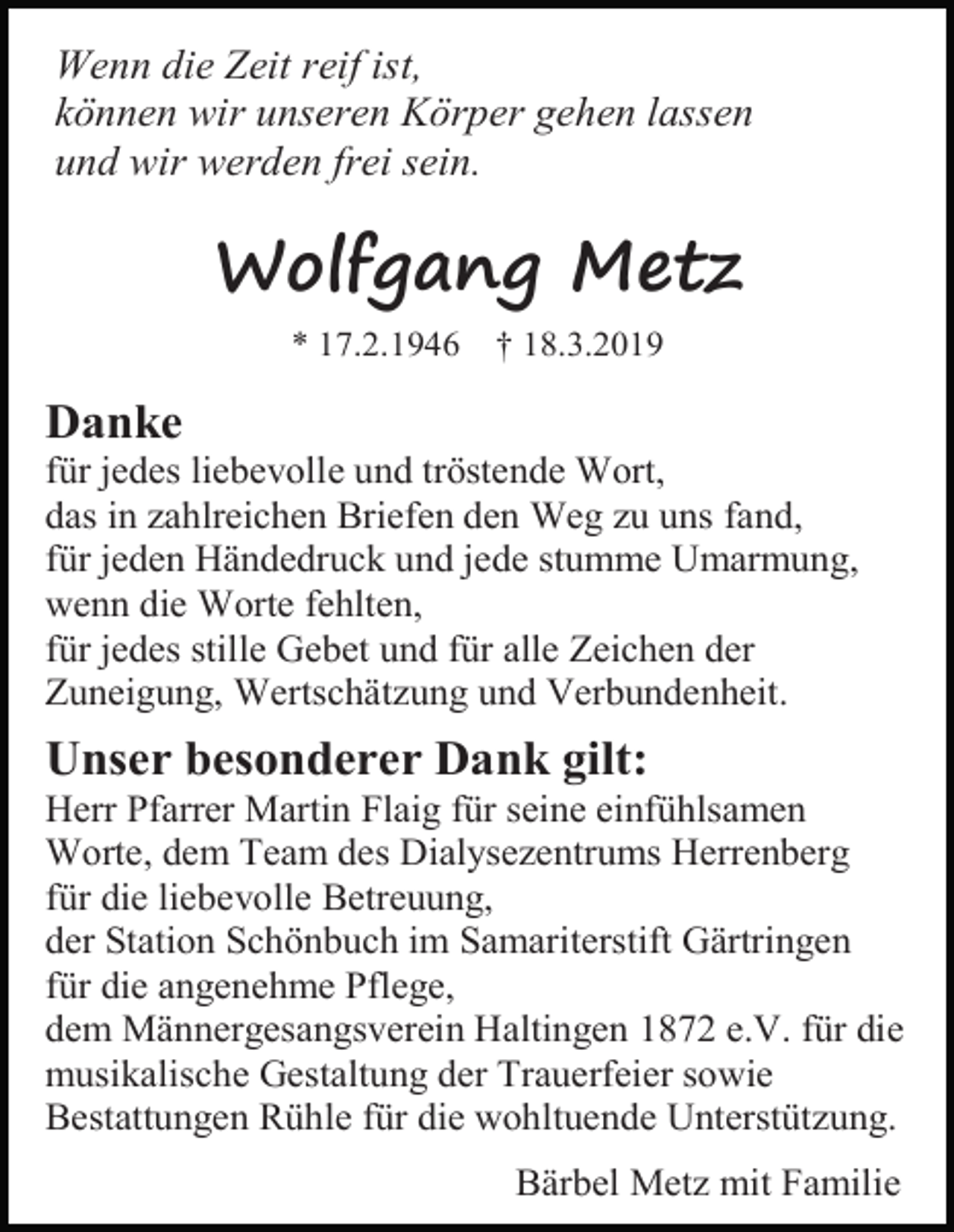 <p>Wenn die Zeit reif ist,<br />können wir unseren Körper gehen lassen<br />und wir werden frei sein.</p><p>Wolfgang Metz<br />* 17.2.1946</p><p>† 18.3.2019</p><p>Danke<br />für jedes liebevolle und tröstende Wort,<br />das in zahlreichen Briefen den Weg zu uns fand,<br />für jeden Händedruck und jede stumme Umarmung,<br />wenn die Worte fehlten,<br />für jedes stille Gebet und für alle Zeichen der<br />Zuneigung, Wertschätzung und Verbundenheit.</p><p>Unser besonderer Dank gilt:<br />Herr Pfarrer Martin Flaig für seine einfühlsamen<br />Worte, dem Team des Dialysezentrums Herrenberg<br />für die liebevolle Betreuung,<br />der Station Schönbuch im Samariterstift Gärtringen<br />für die angenehme Pflege,<br />dem Männergesangsverein Haltingen 1872 e.V. für die<br />musikalische Gestaltung der Trauerfeier sowie<br />Bestattungen Rühle für die wohltuende Unterstützung.<br />Bärbel Metz mit Familie</p>