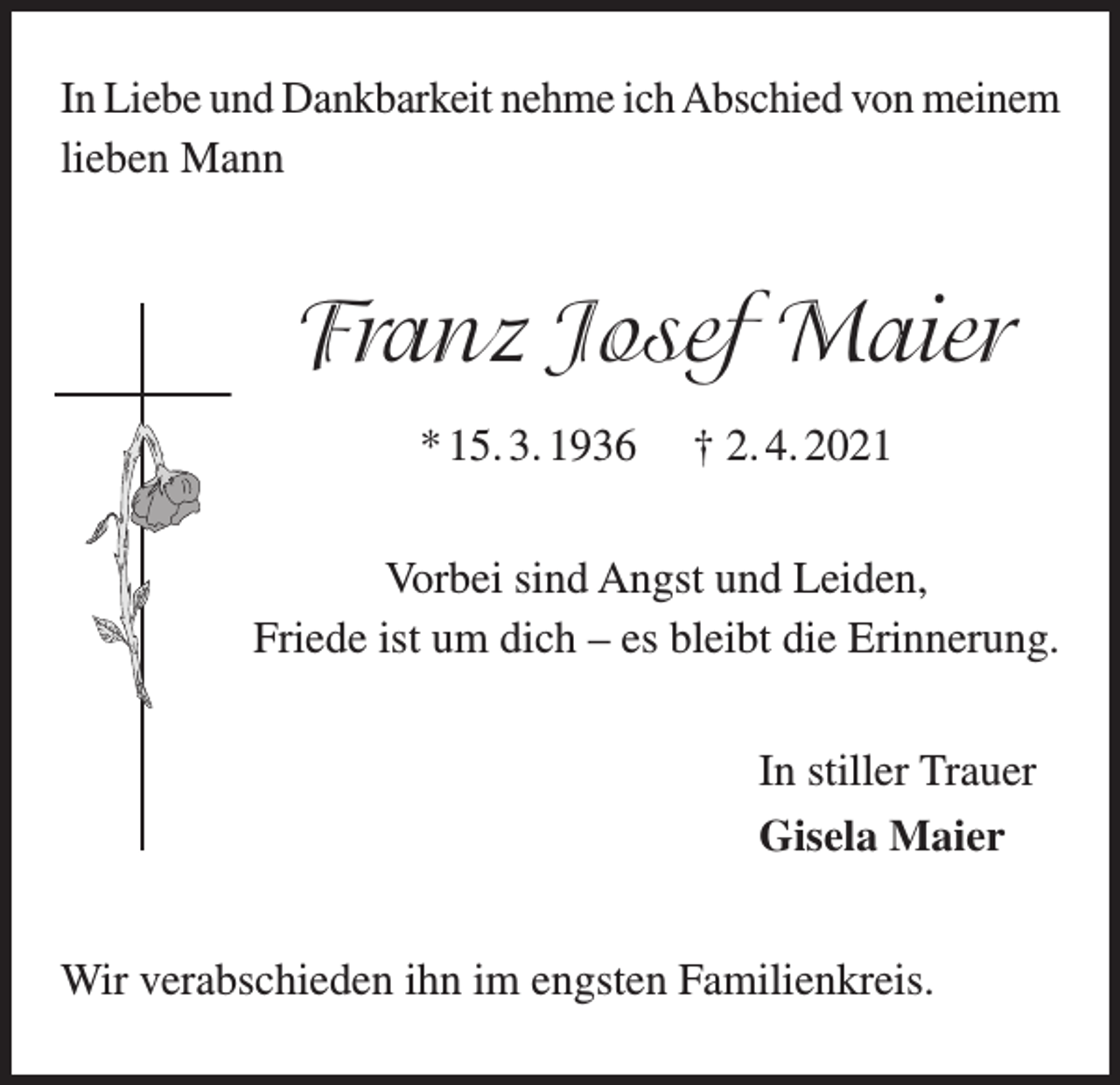 <p>In Liebe und Dankbarkeit nehme ich Abschied von meinem<br />lieben Mann</p><p>Franz Josef Maier<br />* 15. 3. 1936</p><p>† 2. 4. 2021</p><p>Vorbei sind Angst und Leiden,<br />Friede ist um dich – es bleibt die Erinnerung.<br />In stiller Trauer<br />Gisela Maier<br />Wir verabschieden ihn im engsten Familienkreis.</p>
