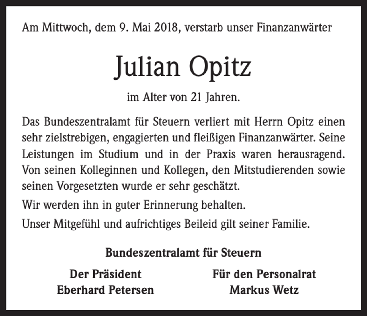 <p>Am Mittwoch, dem 9. Mai 2018, verstarb unser Finanzanwärter</p><p>Julian Opitz<br />im Alter von 21 Jahren.<br />Das Bundeszentralamt für Steuern verliert mit Herrn Opitz einen<br />sehr zielstrebigen, engagierten und fleißigen Finanzanwärter. Seine<br />Leistungen im Studium und in der Praxis waren herausragend.<br />Von seinen Kolleginnen und Kollegen, den Mitstudierenden sowie<br />­seinen Vorgesetzten wurde er sehr geschätzt.<br />Wir werden ihn in guter Erinnerung behalten.<br />Unser Mitgefühl und aufrichtiges Beileid gilt seiner Familie.<br />Bundeszentralamt für Steuern</p><p>Der Präsident<br />Eberhard Petersen</p><p>Für den Personalrat<br />Markus Wetz</p>