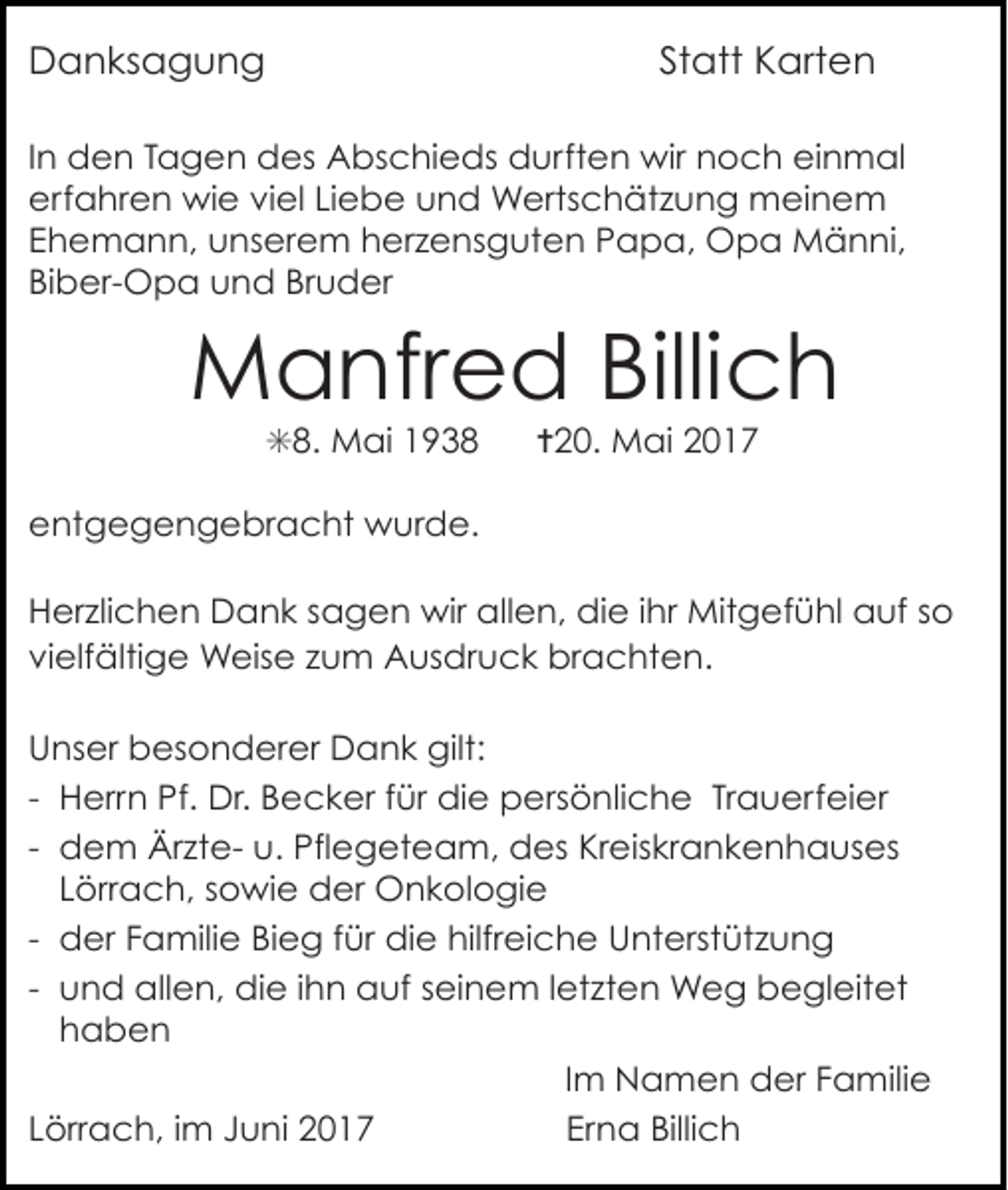 <p>Danksagung</p><p>Statt Karten</p><p>In den Tagen des Abschieds durften wir noch einmal<br />erfahren wie viel Liebe und Wertschätzung meinem<br />Ehemann, unserem herzensguten Papa, Opa Männi,<br />Biber-Opa und Bruder</p><p>Manfred Billich<br />✳8. Mai 1938</p><p>✝20. Mai 2017</p><p>entgegengebracht wurde.<br />Herzlichen Dank sagen wir allen, die ihr Mitgefühl auf so<br />vielfältige Weise zum Ausdruck brachten.<br />Unser besonderer Dank gilt:<br />- Herrn Pf. Dr. Becker für die persönliche Trauerfeier<br />- dem Ärzte- u. Pflegeteam, des Kreiskrankenhauses<br />Lörrach, sowie der Onkologie<br />- der Familie Bieg für die hilfreiche Unterstützung<br />- und allen, die ihn auf seinem letzten Weg begleitet<br />haben<br />Im Namen der Familie<br />Lörrach, im Juni 2017<br />Erna Billich</p>