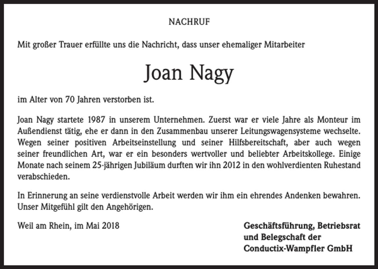<p>NACHRUF<br />Mit großer Trauer erfüllte uns die Nachricht, dass unser ehemaliger Mitarbeiter</p><p>Joan Nagy<br />im Alter von 70 Jahren verstorben ist.<br />Joan Nagy startete 1987 in unserem Unternehmen. Zuerst war er viele Jahre als Monteur im<br />Außendienst tätig, ehe er dann in den Zusammenbau unserer Leitungswagensysteme wechselte.<br />Wegen seiner positiven Arbeitseinstellung und seiner Hilfsbereitschaft, aber auch wegen<br />seiner freundlichen Art, war er ein besonders wertvoller und beliebter Arbeitskollege. Einige<br />Monate nach seinem 25-jährigen Jubiläum durften wir ihn 2012 in den wohlverdienten Ruhestand<br />­verabschieden.<br />In Erinnerung an seine verdienstvolle Arbeit werden wir ihm ein ehrendes Andenken bewahren.<br />Unser Mitgefühl gilt den Angehörigen.<br />Weil am Rhein, im Mai 2018 Geschäftsführung, Betriebsrat<br />und Belegschaft der<br />Conductix-Wampfler GmbH</p>