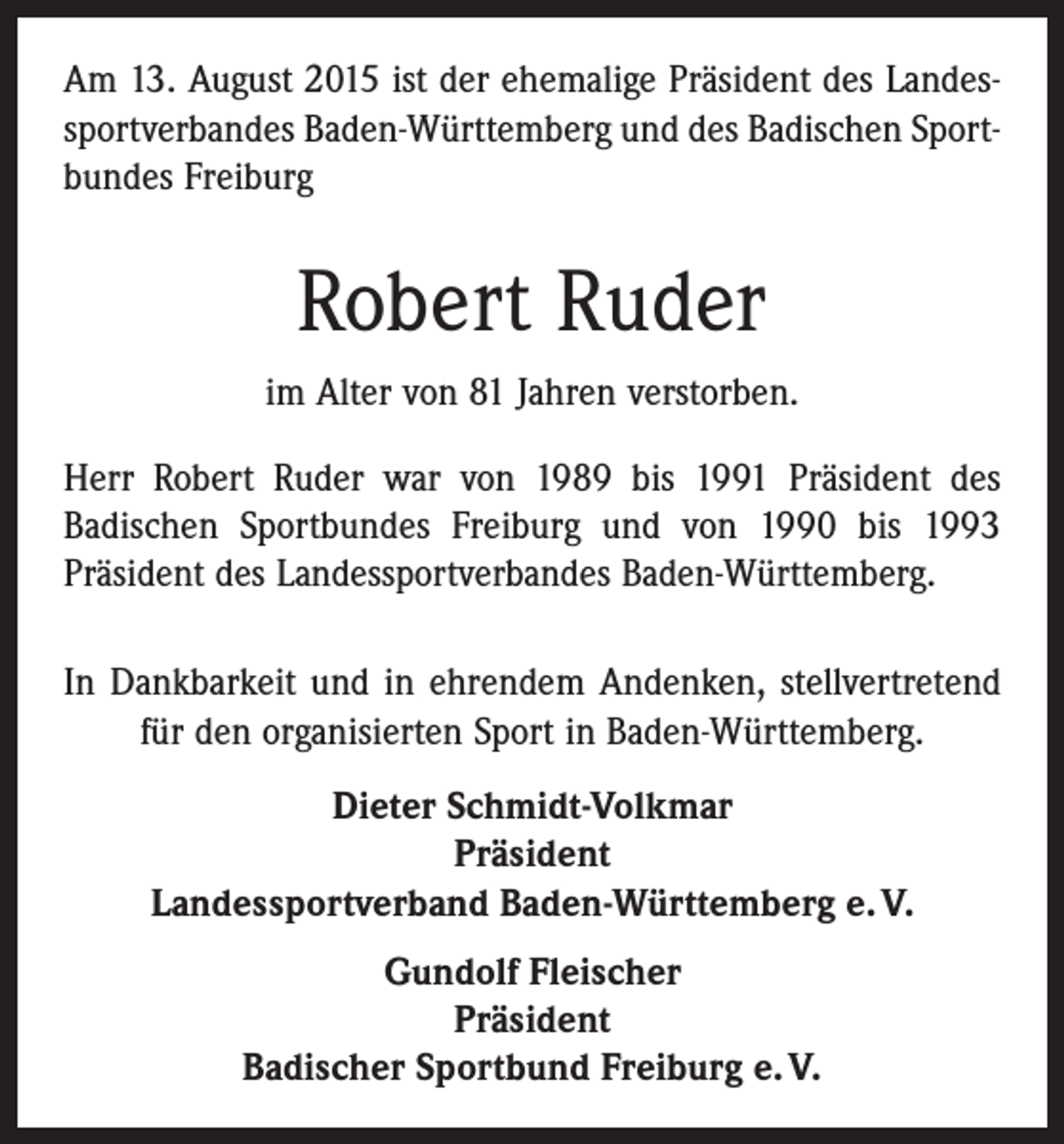 <p>Am 13. August 2015 ist der ehemalige Präsident des Landes­<br />sportverbandes Baden-Württemberg und des Badischen Sport­<br />bundes Freiburg</p><p>Robert Ruder<br />im Alter von 81 Jahren verstorben.<br />Herr Robert Ruder war von 1989 bis 1991 Präsident des<br />­Badischen Sportbundes Freiburg und von 1990 bis 1993<br />­Präsident des Landessportverbandes Baden-Württemberg.<br />In Dankbarkeit und in ehrendem Andenken, stellver­tretend<br />für den organisierten Sport in Baden-Württemberg.<br />Dieter Schmidt-Volkmar<br />Präsident<br />Landessportverband Baden-Württemberg e. V.<br />Gundolf Fleischer<br />Präsident<br />Badischer Sportbund Freiburg e. V.</p>