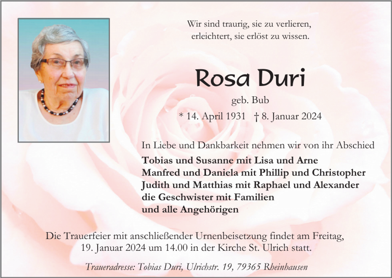 <p>Wir sind traurig, sie zu verlieren,<br />erleichtert, sie erlöst zu wissen.</p><p>Rosa Duri<br />geb. Bub<br />* 14. April 1931 † 8. Januar 2024<br />In Liebe und Dankbarkeit nehmen wir von ihr Abschied<br />Tobias und Susanne mit Lisa und Arne<br />Manfred und Daniela mit Phillip und Christopher<br />Judith und Matthias mit Raphael und Alexander<br />die Geschwister mit Familien<br />und alle Angehörigen</p><p>Die Trauerfeier mit anschließender Urnenbeisetzung findet am Freitag,<br />19. Januar 2024 um 14.00 in der Kirche St. Ulrich statt.<br />Traueradresse: Tobias Duri, Ulrichstr. 19, 79365 Rheinhausen</p>