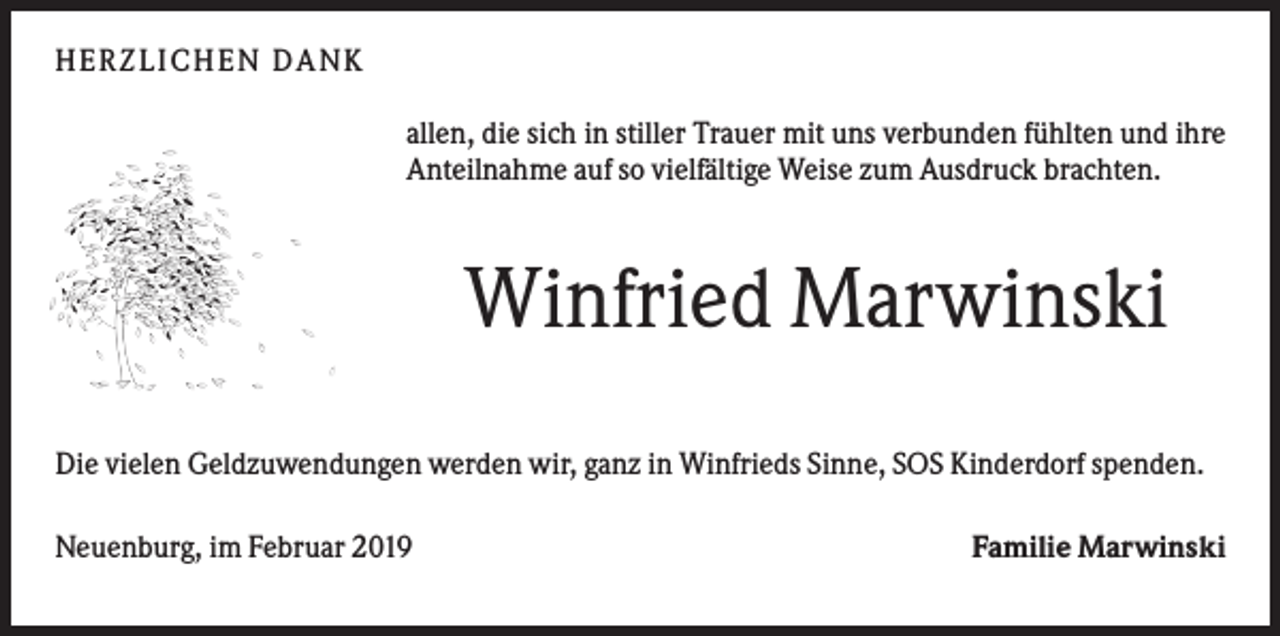 <p>HERZ L IC HEN DA NK<br />allen, die sich in stiller Trauer mit uns verbunden fühlten und ihre<br />Anteilnahme auf so vielfältige Weise zum Ausdruck brachten.</p><p>Winfried Marwinski<br />Die vielen Geldzuwendungen werden wir, ganz in Winfrieds Sinne, SOS Kinderdorf spenden.<br />Neuenburg, im Februar 2019</p><p>Familie Marwinski</p>