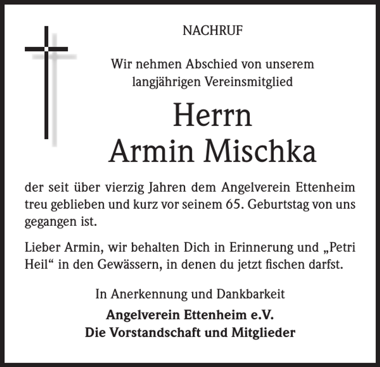 <p>NACHRUF<br />Wir nehmen Abschied von unserem<br />langjährigen Vereinsmitglied</p><p>Herrn<br />Armin Mischka<br />der seit über vierzig Jahren dem Angelverein Ettenheim<br />treu geblieben und kurz vor seinem 65. Geburtstag von uns<br />gegangen ist.<br />Lieber Armin, wir behalten Dich in Erinnerung und „Petri<br />Heil“ in den Gewässern, in denen du jetzt fischen darfst.<br />In Anerkennung und Dankbarkeit<br />Angelverein Ettenheim e.V.<br />Die Vorstandschaft und Mitglieder</p>