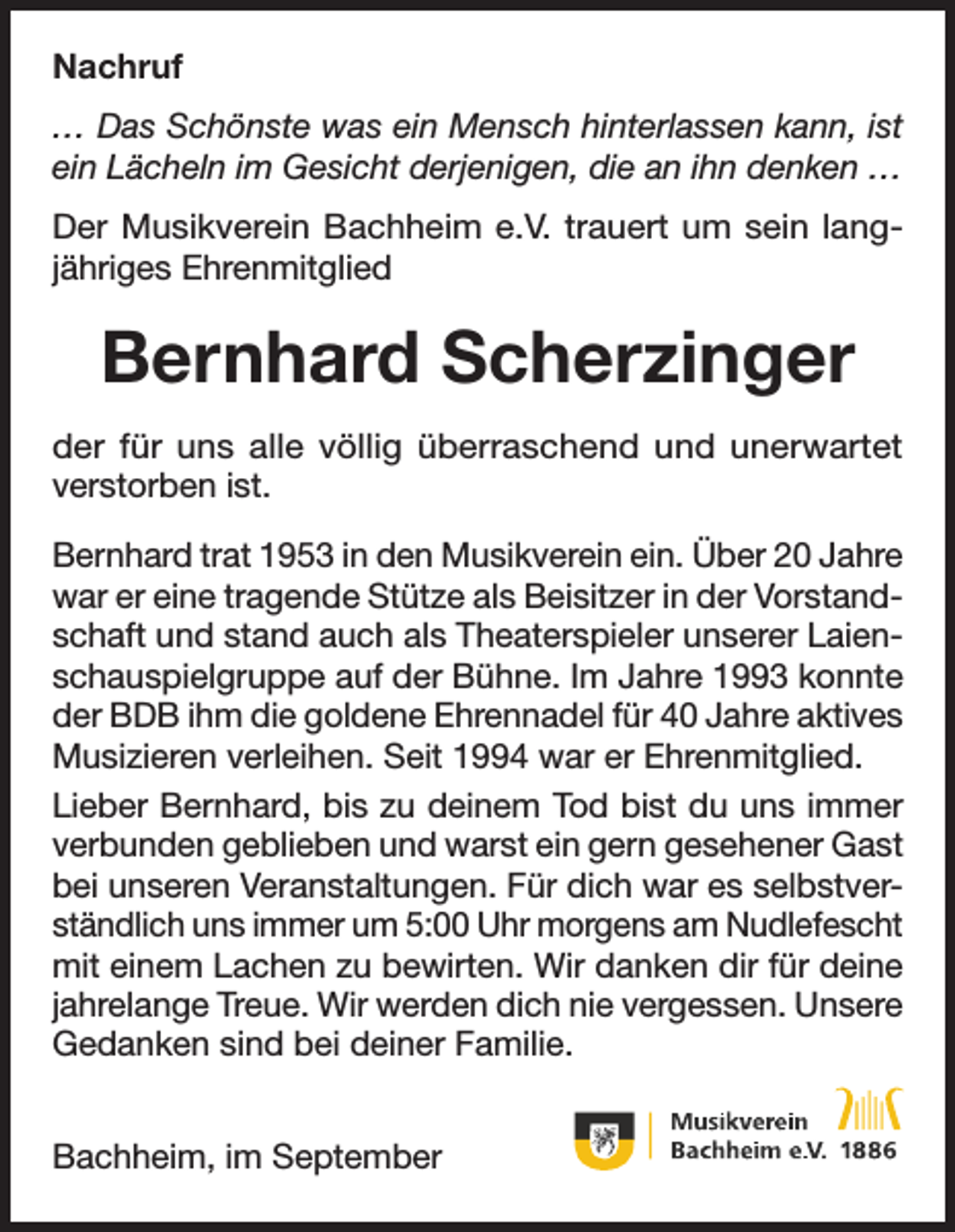 <p>Nachruf<br />… Das Schönste was ein Mensch hinterlassen kann, ist<br />ein Lächeln im Gesicht derjenigen, die an ihn denken …<br />Der Musikverein Bachheim e.V. trauert um sein langjähriges Ehrenmitglied</p><p>Bernhard Scherzinger<br />der für uns alle völlig überraschend und unerwartet<br />verstorben ist.<br />Bernhard trat 1953 in den Musikverein ein. Über 20 Jahre<br />war er eine tragende Stütze als Beisitzer in der Vorstandschaft und stand auch als Theaterspieler unserer Laienschauspielgruppe auf der Bühne. Im Jahre 1993 konnte<br />der BDB ihm die goldene Ehrennadel für 40 Jahre aktives<br />Musizieren verleihen. Seit 1994 war er Ehrenmitglied.<br />Lieber Bernhard, bis zu deinem Tod bist du uns immer<br />verbunden geblieben und warst ein gern gesehener Gast<br />bei unseren Veranstaltungen. Für dich war es selbstverständlich uns immer um 5:00 Uhr morgens am Nudlefescht<br />mit einem Lachen zu bewirten. Wir danken dir für deine<br />jahrelange Treue. Wir werden dich nie vergessen. Unsere<br />Gedanken sind bei deiner Familie.<br />Bachheim, im September</p>