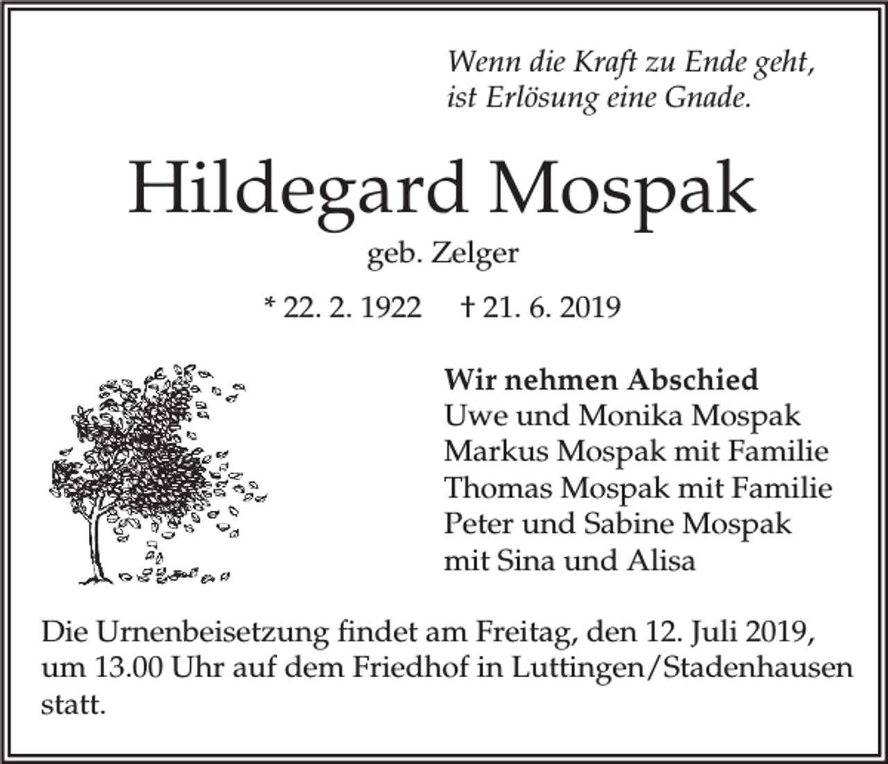 <p>Wenn die Kraft zu Ende geht,<br />ist Erlösung eine Gnade.</p><p>Hildegard Mospak<br />geb. Zelger<br />* 22. 2. 1922</p><p>† 21. 6. 2019<br />Wir nehmen Abschied<br />Uwe und Monika Mospak<br />Markus Mospak mit Familie<br />Thomas Mospak mit Familie<br />Peter und Sabine Mospak<br />mit Sina und Alisa</p><p>Die Urnenbeisetzung findet am Freitag, den 12. Juli 2019,<br />um 13.00 Uhr auf dem Friedhof in Luttingen/Stadenhausen<br />statt.</p>