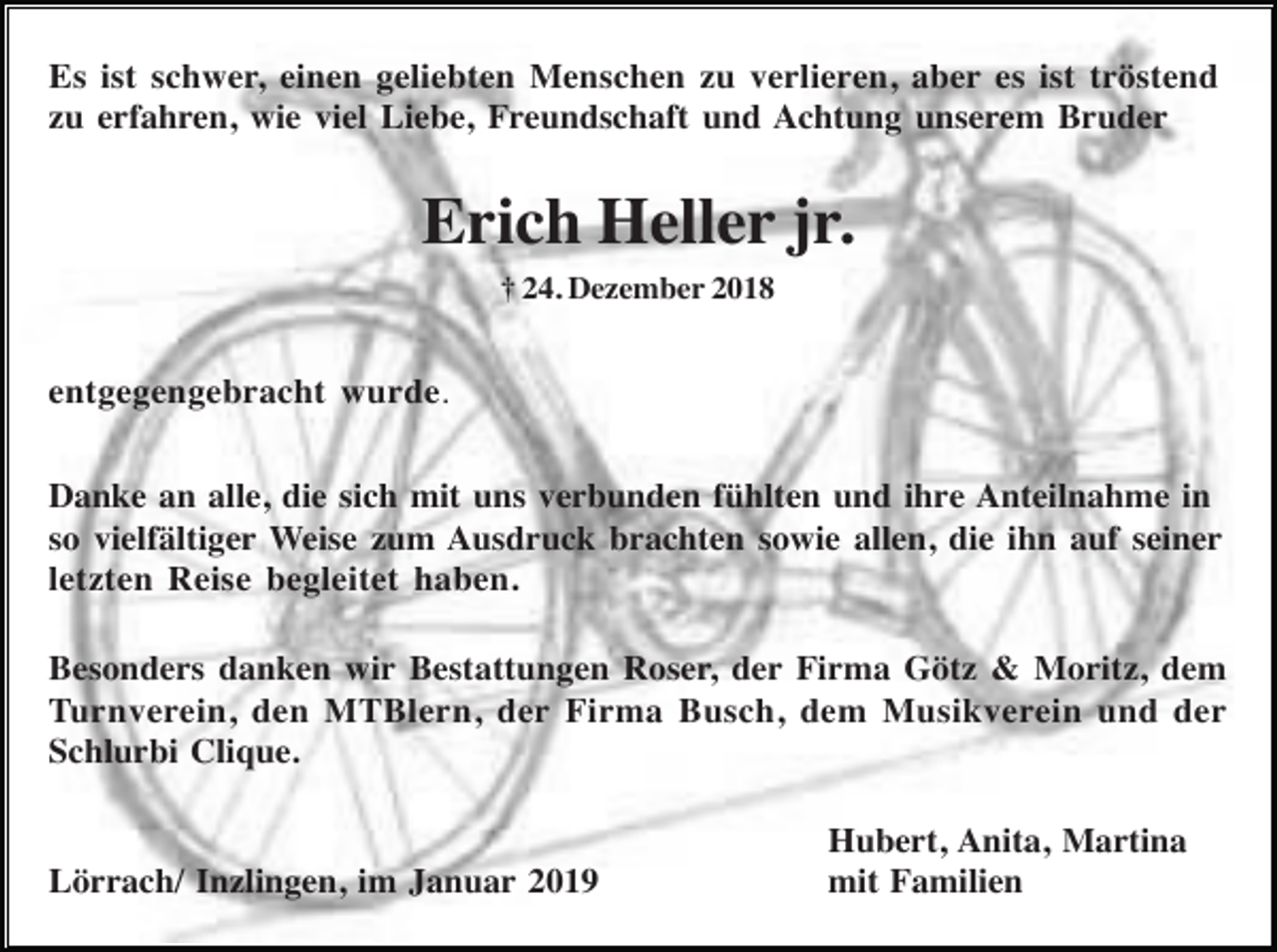 <p>Es ist schwer, einen geliebten Menschen zu verlieren, aber es ist tröstend<br />zu erfahren, wie viel Liebe, Freundschaft und Achtung unserem Bruder</p><p>Erich Heller jr.<br />† 24. Dezember 2018</p><p>entgegengebracht wurde.<br />Danke an alle, die sich mit uns verbunden fühlten und ihre Anteilnahme in<br />so vielfältiger Weise zum Ausdruck brachten sowie allen, die ihn auf seiner<br />letzten Reise begleitet haben.<br />Besonders danken wir Bestattungen Roser, der Firma Götz &amp; Moritz, dem<br />Turnverein, den MTBlern, der Firma Busch, dem Musikverein und der<br />Schlurbi Clique.</p><p>Lörrach/ Inzlingen, im Januar 2019</p><p>Hubert, Anita, Martina<br />mit Familien</p>