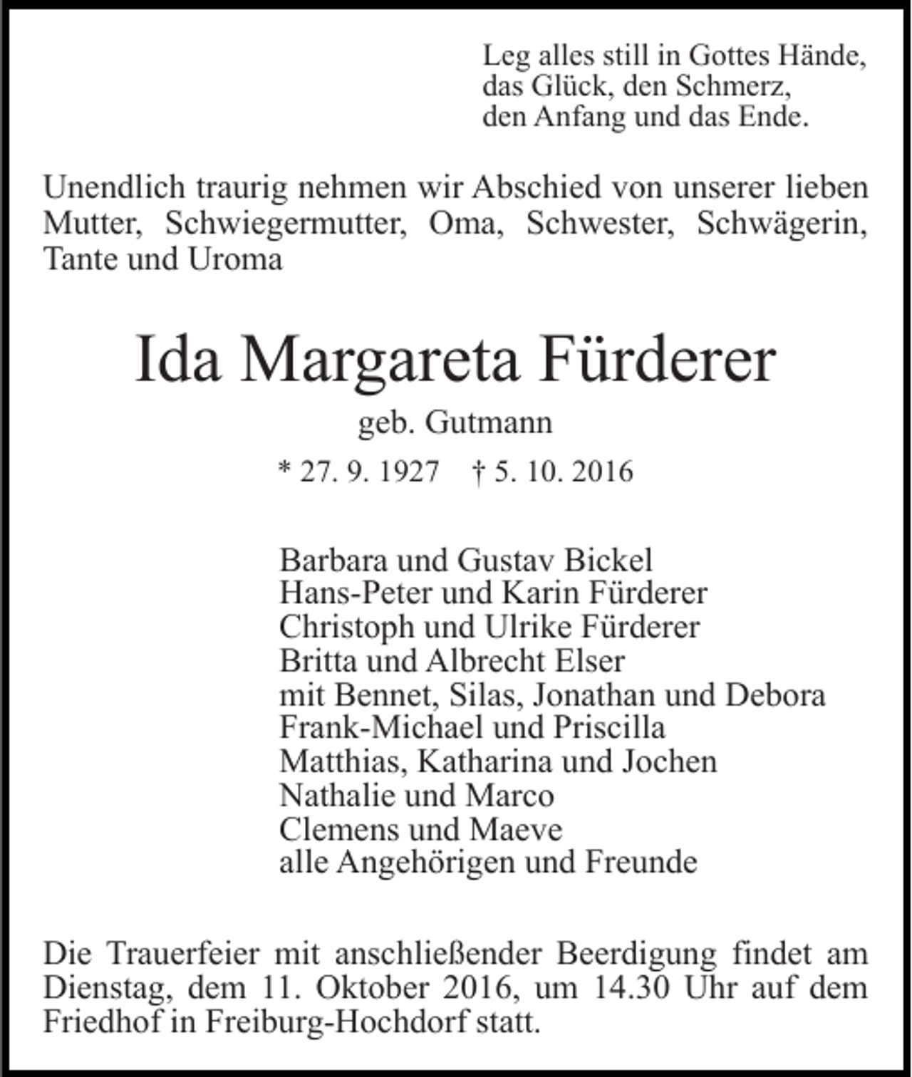 <p>Leg alles still in Gottes Hände,<br />das Glück, den Schmerz,<br />den Anfang und das Ende.</p><p>Unendlich traurig nehmen wir Abschied von unserer lieben<br />Mutter, Schwiegermutter, Oma, Schwester, Schwägerin,<br />Tante und Uroma</p><p>Ida Margareta Fürderer<br />geb. Gutmann<br />* 27. 9. 1927</p><p>† 5. 10. 2016</p><p>Barbara und Gustav Bickel<br />Hans-Peter und Karin Fürderer<br />Christoph und Ulrike Fürderer<br />Britta und Albrecht Elser<br />mit Bennet, Silas, Jonathan und Debora<br />Frank-Michael und Priscilla<br />Matthias, Katharina und Jochen<br />Nathalie und Marco<br />Clemens und Maeve<br />alle Angehörigen und Freunde<br />Die Trauerfeier mit anschließender Beerdigung findet am<br />Dienstag, dem 11. Oktober 2016, um 14.30 Uhr auf dem<br />Friedhof in Freiburg-Hochdorf statt.</p>