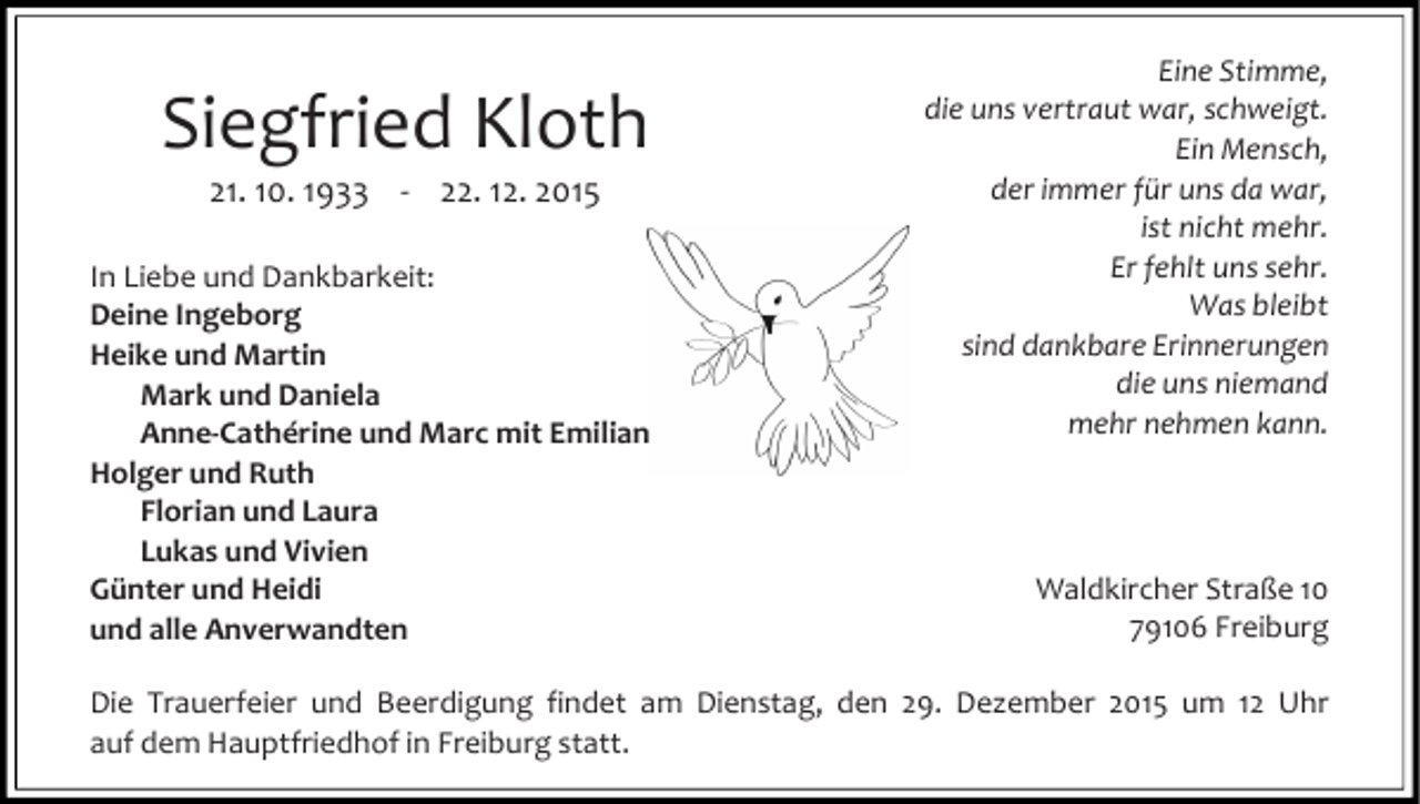<p>Siegfried Kloth<br />21. 10. 1933 - 22. 12. 2015</p><p>In Liebe und Dankbarkeit:<br />Deine Ingeborg<br />Heike und Martin<br />Mark und Daniela<br />Anne-Cathérine und Marc mit Emilian<br />Holger und Ruth<br />Florian und Laura<br />Lukas und Vivien<br />Günter und Heidi<br />und alle Anverwandten</p><p>Eine Stimme,<br />die uns vertraut war, schweigt.<br />Ein Mensch,<br />der immer für uns da war,<br />ist nicht mehr.<br />Er fehlt uns sehr.<br />Was bleibt<br />sind dankbare Erinnerungen<br />die uns niemand<br />mehr nehmen kann.</p><p>Waldkircher Straße 10<br />79106 Freiburg</p><p>Die Trauerfeier und Beerdigung findet am Dienstag, den 29. Dezember 2015 um 12 Uhr<br />auf dem Hauptfriedhof in Freiburg statt.</p>