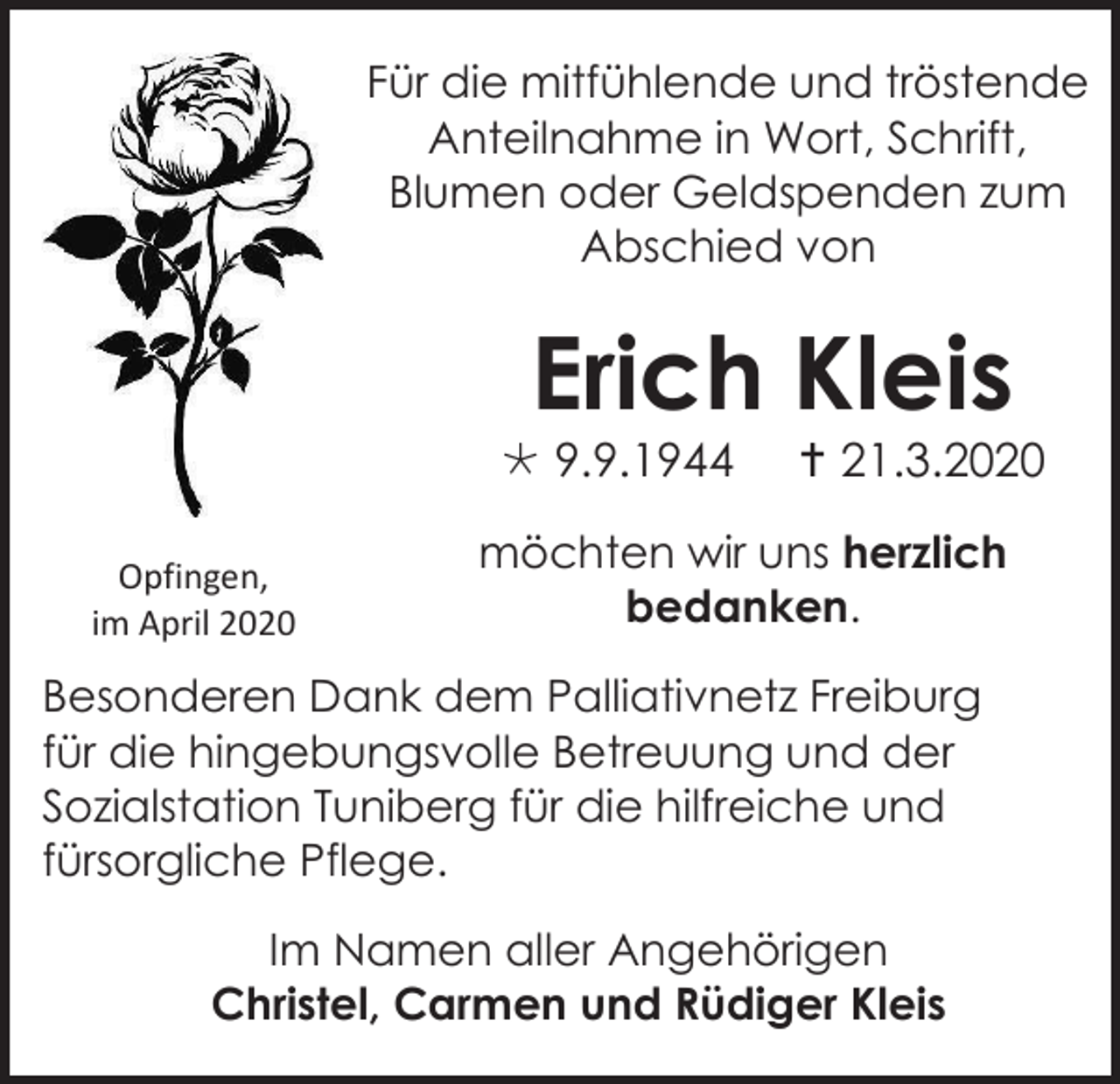 <p>Für die mitfühlende und tröstende<br />Anteilnahme in Wort, Schrift,<br />Blumen oder Geldspenden zum<br />Abschied von</p><p>Erich Kleis<br /> 9.9.1944<br />Opfingen,<br />im April 2020</p><p> 21.3.2020</p><p>möchten wir uns herzlich<br />bedanken.</p><p>Besonderen Dank dem Palliativnetz Freiburg<br />für die hingebungsvolle Betreuung und der<br />Sozialstation Tuniberg für die hilfreiche und<br />fürsorgliche Pflege.<br />Im Namen aller Angehörigen<br />Christel, Carmen und Rüdiger Kleis</p>