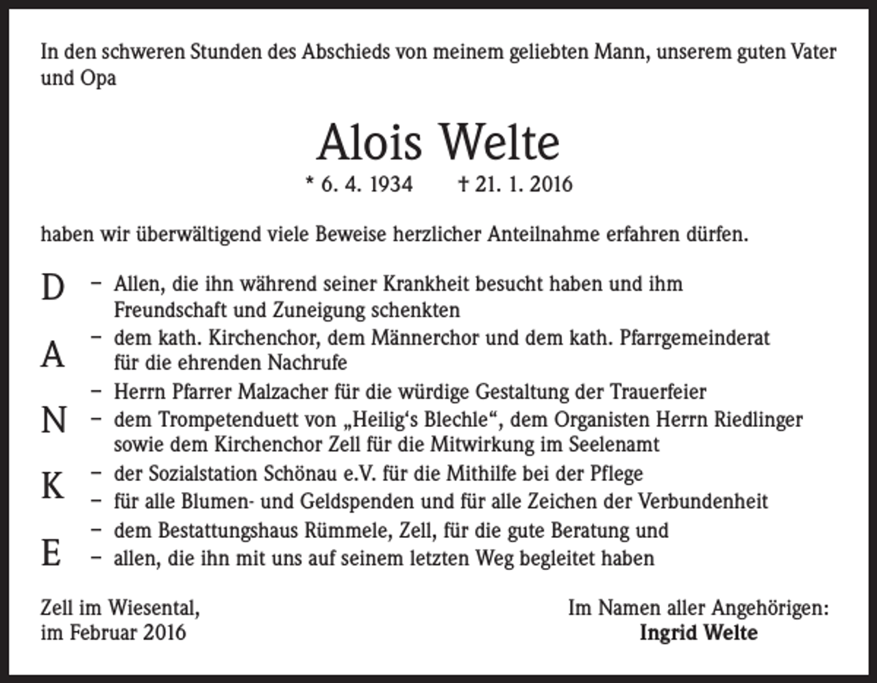 <p>In den schweren Stunden des Abschieds von meinem geliebten Mann, unserem guten Vater<br />und Opa</p><p>Alois Welte</p><p>* 6. 4. 1934 † 21. 1. 2016<br />haben wir überwältigend viele Beweise herzlicher Anteilnahme erfahren dürfen.</p><p>D<br />A<br />N<br />K<br />E</p><p>– A<br />llen, die ihn während seiner Krankheit besucht haben und ihm<br />Freundschaft und Zuneigung schenkten<br />– dem kath. Kirchenchor, dem Männerchor und dem kath. Pfarrgemeinderat<br />für die ehrenden Nachrufe<br />– Herrn Pfarrer Malzacher für die würdige Gestaltung der Trauerfeier<br />– dem Trompetenduett von „Heilig‘s Blechle“, dem Organisten Herrn Riedlinger<br />sowie dem Kirchenchor Zell für die Mitwirkung im Seelenamt<br />– der Sozialstation Schönau e.V. für die Mithilfe bei der Pflege<br />– für alle Blumen- und Geldspenden und für alle Zeichen der Verbundenheit<br />– dem Bestattungshaus Rümmele, Zell, für die gute Beratung und<br />– allen, die ihn mit uns auf seinem letzten Weg begleitet haben</p><p>Zell im Wiesental,<br />im Februar 2016</p><p>Im Namen aller Angehörigen:<br />Ingrid Welte</p>