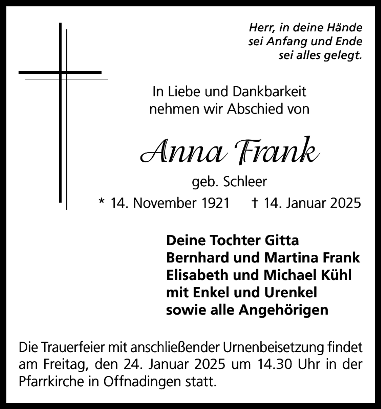 <p>Herr, in deine Hände<br />sei Anfang und Ende<br />sei alles gelegt.</p><p>In Liebe und Dankbarkeit<br />nehmen wir Abschied von</p><p>Anna Frank<br />geb. Schleer<br />* 14. November 1921 † 14. Januar 2025<br />Deine Tochter Gitta<br />Bernhard und Martina Frank<br />Elisabeth und Michael Kühl<br />mit Enkel und Urenkel<br />sowie alle Angehörigen<br />Die Trauerfeier mit anschließender Urnenbeisetzung findet<br />am Freitag, den 24. Januar 2025 um 14.30 Uhr in der<br />Pfarrkirche in Offnadingen statt.</p>