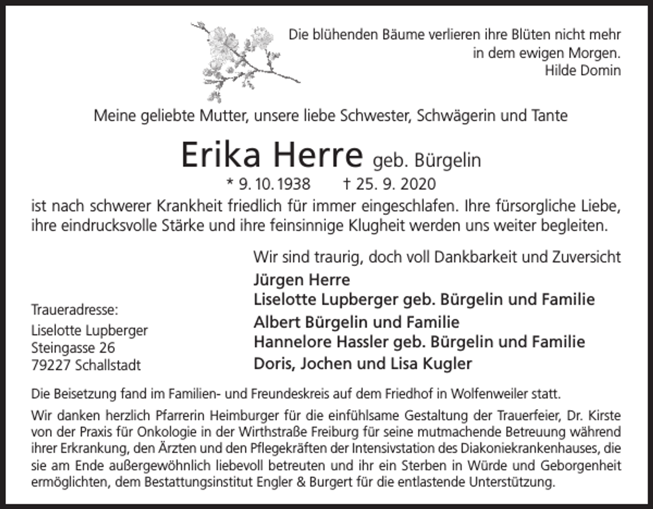 <p>Die blühenden Bäume verlieren ihre Blüten nicht mehr<br />in dem ewigen Morgen.<br />Hilde Domin</p><p>Meine geliebte Mutter, unsere liebe Schwester, Schwägerin und Tante</p><p>Erika Herre geb. Bürgelin</p><p>* 9. 10. 1938 † 25. 9. 2020<br />ist nach schwerer Krankheit friedlich für immer eingeschlafen. Ihre fürsorgliche Liebe,<br />ihre eindrucksvolle Stärke und ihre feinsinnige Klugheit werden uns weiter begleiten.</p><p>Traueradresse:<br />Liselotte Lupberger<br />Steingasse 26<br />79227 Schallstadt</p><p>Wir sind traurig, doch voll Dankbarkeit und Zuversicht<br />Jürgen Herre<br />Liselotte Lupberger geb. Bürgelin und Familie<br />Albert Bürgelin und Familie<br />Hannelore Hassler geb. Bürgelin und Familie<br />Doris, Jochen und Lisa Kugler</p><p>Die Beisetzung fand im Familien- und Freundeskreis auf dem Friedhof in Wolfenweiler statt.<br />Wir danken herzlich Pfarrerin Heimburger für die einfühlsame Gestaltung der Trauerfeier, Dr. Kirste<br />von der Praxis für Onkologie in der Wirthstraße Freiburg für seine mutmachende Betreuung während<br />ihrer Erkrankung, den Ärzten und den Pflegekräften der Intensivstation des Diakoniekrankenhauses, die<br />sie am Ende außergewöhnlich liebevoll betreuten und ihr ein Sterben in Würde und Geborgenheit<br />ermöglichten, dem Bestattungsinstitut Engler &amp; Burgert für die entlastende Unterstützung.</p>