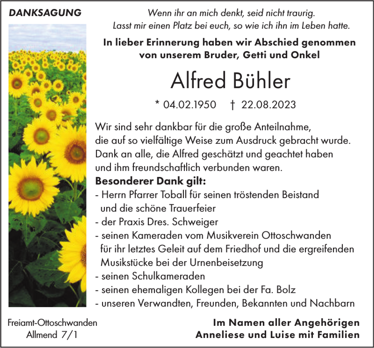 <p>DANKSAGUNG</p><p>Wenn ihr an mich denkt, seid nicht traurig.<br />Lasst mir einen Platz bei euch, so wie ich ihn im Leben hatte.<br />In lieber Erinnerung haben wir Abschied genommen<br />von unserem Bruder, Getti und Onkel</p><p>Alfred Bühler<br />* 04.02.1950</p><p>† 22.08.2023</p><p>Wir sind sehr dankbar für die große Anteilnahme,<br />die auf so vielfältige Weise zum Ausdruck gebracht wurde.<br />Dank an alle, die Alfred geschätzt und geachtet haben<br />und ihm freundschaftlich verbunden waren.<br />Besonderer Dank gilt:<br />- Herrn Pfarrer Toball für seinen tröstenden Beistand<br />und die schöne Trauerfeier<br />- der Praxis Dres. Schweiger<br />- seinen Kameraden vom Musikverein Ottoschwanden<br />für ihr letztes Geleit auf dem Friedhof und die ergreifenden<br />Musikstücke bei der Urnenbeisetzung<br />- seinen Schulkameraden<br />- seinen ehemaligen Kollegen bei der Fa. Bolz<br />- unseren Verwandten, Freunden, Bekannten und Nachbarn<br />Freiamt-Ottoschwanden<br />Allmend 7/1</p><p>Im Namen aller Angehörigen<br />Anneliese und Luise mit Familien</p>