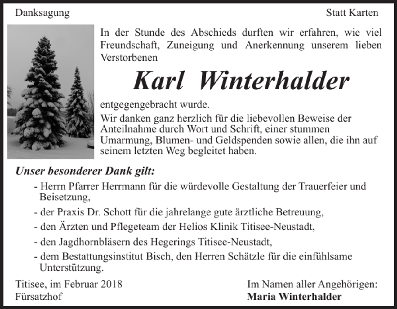 <p>DDanksagung<br />a n ks a g u n g</p><p>Statt<br />St att Karten<br />K art e n<br />In<br />erfahren,<br />I n der<br />d er Stunde<br />St u n d e des<br />d es Abschieds<br />A bs chi e ds ddurften<br />urft e n wir<br />wir erf<br />a hr e n, wie<br />wi e viel<br />vi el<br />Fr e u n ds c h aft, Zuneigung<br />Z u n ei g u n g und<br />u n d Anerkennung<br />A n er k e n n u n g unserem<br />u nser e m lilieben<br />e be n<br />Freundschaft,<br />Verstorbenen<br />Verst or b e n e n</p><p>KKarl<br />arl Winterhalder<br />Wi nt er h al d er</p><p>e nt g e g e n g e br a c ht wurde.<br />w ur d e.<br />entgegengebracht<br />Wir<br />herzlich<br />Wir d adanken<br />n k e n g aganz<br />n z h er<br />zli c h für<br />f ür die<br />di e liebevollen<br />li e b e v oll e n Beweise<br />B e w eis e der<br />d er<br />Anteilnahme<br />einer<br />A nt eil n a h m e ddurch<br />ur c h Wort<br />W ort und<br />u n d Schrift,<br />S c hrift, ei<br />n er ststummen<br />u m me n<br />Umarmung,<br />BlumenU m ar m u n g, Bl<br />u m e n- uund<br />n d Geldspenden<br />G el ds p e n d e n sowie<br />s o wi e allen,<br />all e n, die<br />di e ihn<br />i h n auf<br />a uf<br />seinem<br />s ei n e m lletzten<br />et zt e n Weg<br />We g begleitet<br />b e gl e it et haben.<br />h a b e n.</p><p>UUnser<br />ns er bbesonderer<br />es o n d er er DDank<br />a n k gilt:<br />gilt:<br />- Herrn<br />H err n Pfarrer<br />Pf arr er Herrmann<br />H err m a n n für<br />f ür die<br />di e würdevolle<br />w ür d e v oll e Gestaltung<br />G est alt u n g der<br />d er Trauerfeier<br />Tr a u erf ei er und<br />und<br />Beisetzung,<br />B eis et z u n g,<br />d er Praxis<br />Pr a xis Dr.<br />Dr. Schott<br />S c h ott ffür<br />ür die<br />di e jjahrelange<br />a hr el a n g e gute<br />g ut e ärztliche<br />är ztli c h e Betreuung,<br />B etr e u u n g,<br />- der<br />- den<br />d e n Ärzten<br />Är zt e n und<br />u n d Pflegeteam<br />Pfl e g et ea m der<br />d er Helios<br />H eli os Klinik<br />Kli ni k Titisee-Neustadt,<br />Titi s e e- N e ust a dt,<br />- den<br />d e n Jagdhornbläsern<br />J a g d h or n bl äs er n des<br />d es Hegerings<br />H e g eri n gs Titisee-Neustadt,<br />Titis e e- N e us t a dt,<br />Bisch,<br />- dem<br />d e m Bestattungsinstitut<br />B est att u n gsi nstit ut Bis<br />c h, dden<br />e n Herren<br />H err e n SSchätzle<br />c h ät z l e für<br />f ür die<br />di e einfühlsame<br />ei nf ü hls a m e<br />UUnterstützung.<br />nt erst üt z u n g.<br />Titis e e, i im<br />Titisee,<br />m FFebruar<br />e br u ar 22<br />FFürsatzhof<br />ürs at z h of</p><p>IImm Namen<br />N a m e n aller<br />all er Angehörigen:<br />A n g e h örig e n:<br />M a ri a Winterhalder<br />Maria<br />Wi nt e r h al d e r</p>