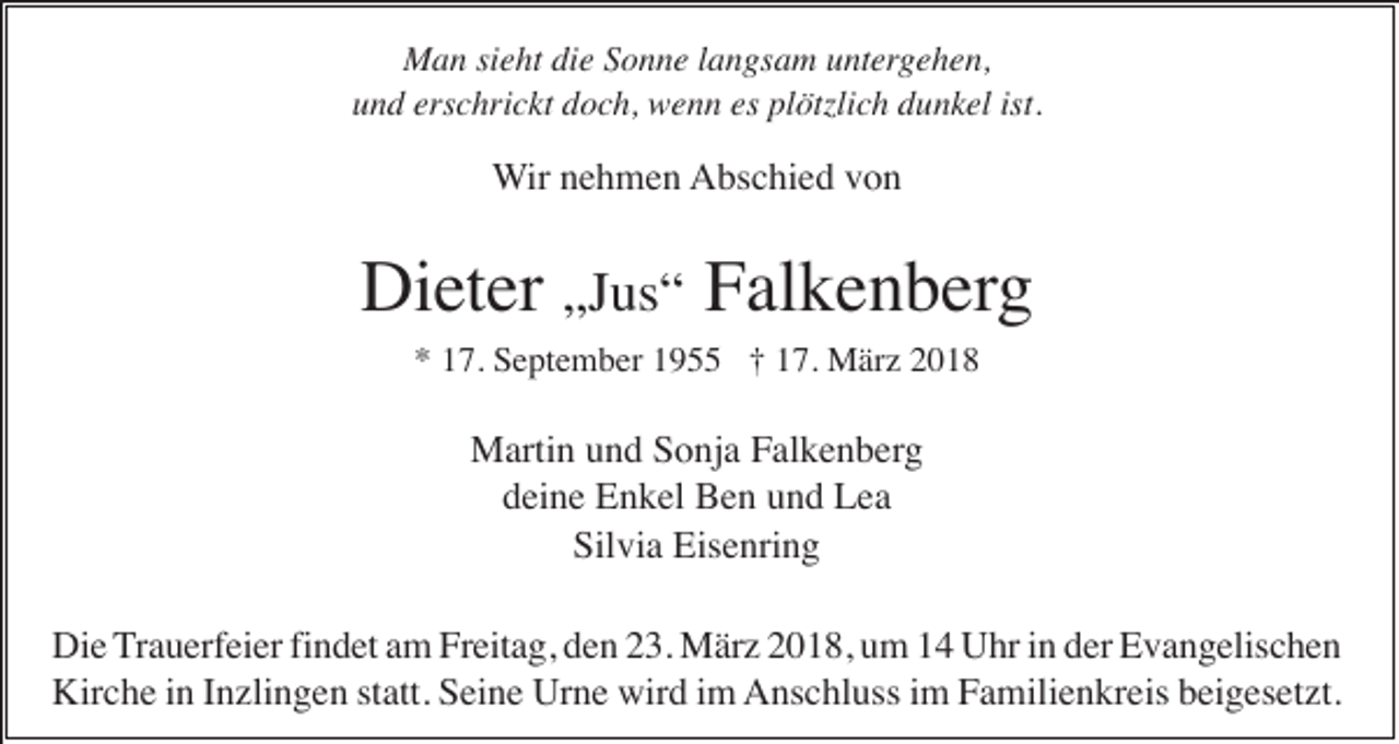 <p>MMan<br />a n sisieht<br />e ht didie<br />e S Sonne<br />o n n e l alangsam<br />n gs a m u untergehen,<br />nt er g e h e n,<br />erschrickt<br />es pl<br />plötzlich<br />ist.<br />uund<br />n d ers<br />c hri c kt ddoch,<br />o c h, wenn<br />w e n n es<br />ötzli c h ddunkel<br />u n k el ist.</p><p>WWir<br />ir nehmen<br />n e h m e n AAbschied<br />bs c hi e d vvon<br />on</p><p>Di<br />et er „Jus“<br />„J us “ Falkenberg<br />F al k e n b erg<br />Dieter<br />** 117.<br />7. September<br />S e pt e m b er 11955<br />9 †† 117.<br />7. März<br />M är z 22</p><p>MMartin<br />arti n u und<br />n d S Sonja<br />o nj a F Falkenberg<br />al k e n b er g<br />ddeine<br />ei n e Enkel<br />E n k el Ben<br />B e n uund<br />n d Lea<br />Lea<br />Sil vi a Eisenring<br />Eis e nri n g<br />Silvia<br />Die<br />findet<br />Di e Trauerfeier<br />T r a u erf ei er fi<br />n d et am<br />a m Freitag,<br />Fr eit a g, den<br />d e n 23.<br />2 3. März<br />M är z 2018,<br />2 0 1 8, um<br />u m 14<br />1 4 Uhr<br />U hr iinn der<br />d er Evangelischen<br />E v a n g elis c h e n<br />Kir<br />c h e i in<br />n I Inzlingen<br />n zli n g e n ststatt.<br />att. SSeine<br />ei n e Ur<br />n e wir<br />d i im<br />m AAnschluss<br />ns c hl uss i im<br />m FFamilienkreis<br />a mili e n kr eis bbeigesetzt.<br />ei g es et zt.<br />Kirche<br />Urne<br />wird</p>