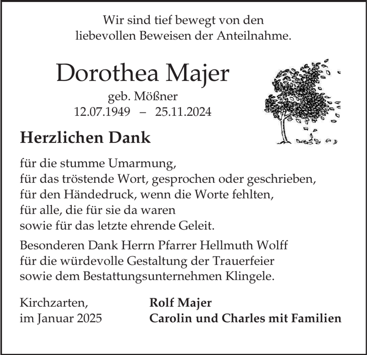 <p>Wir sind tief bewegt von den<br />liebevollen Beweisen der Anteilnahme.</p><p>Dorothea Majer<br />geb. Mößner<br />12.07.1949 – 25.11.2024</p><p>Herzlichen Dank<br />für die stumme Umarmung,<br />für das tröstende Wort, gesprochen oder geschrieben,<br />für den Händedruck, wenn die Worte fehlten,<br />für alle, die für sie da waren<br />sowie für das letzte ehrende Geleit.<br />Besonderen Dank Herrn Pfarrer Hellmuth Wolff<br />für die würdevolle Gestaltung der Trauerfeier<br />sowie dem Bestattungsunternehmen Klingele.</p><p>Kirchzarten,<br />im Januar 2025</p><p>Rolf Majer<br />Carolin und Charles mit Familien</p>