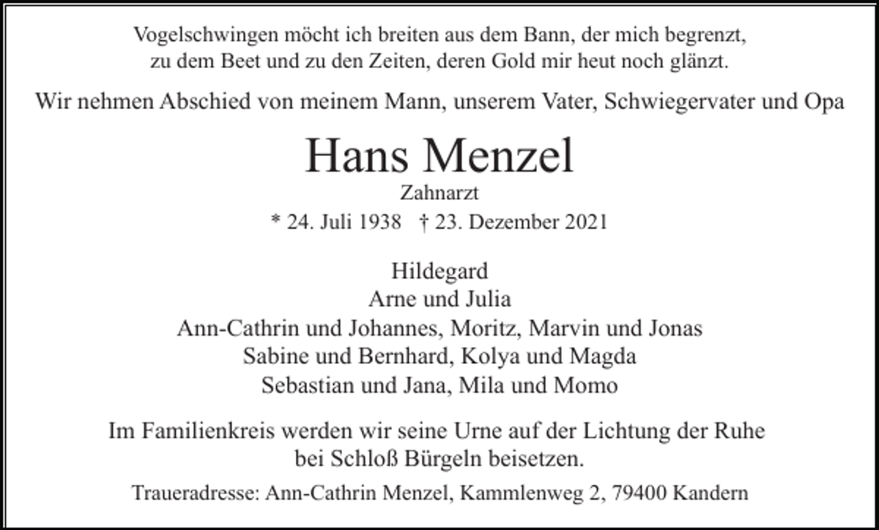 <p>Vogelschwingen möcht ich breiten aus dem Bann, der mich begrenzt,<br />zu dem Beet und zu den Zeiten, deren Gold mir heut noch glänzt.</p><p>Wir nehmen Abschied von meinem Mann, unserem Vater, Schwiegervater und Opa</p><p>Hans Menzel<br />Zahnarzt<br />* 24. Juli 1938 † 23. Dezember 2021</p><p>Hildegard<br />Arne und Julia<br />Ann-Cathrin und Johannes, Moritz, Marvin und Jonas<br />Sabine und Bernhard, Kolya und Magda<br />Sebastian und Jana, Mila und Momo<br />Im Familienkreis werden wir seine Urne auf der Lichtung der Ruhe<br />bei Schloß Bürgeln beisetzen.<br />Traueradresse: Ann-Cathrin Menzel, Kammlenweg 2, 79400 Kandern</p>