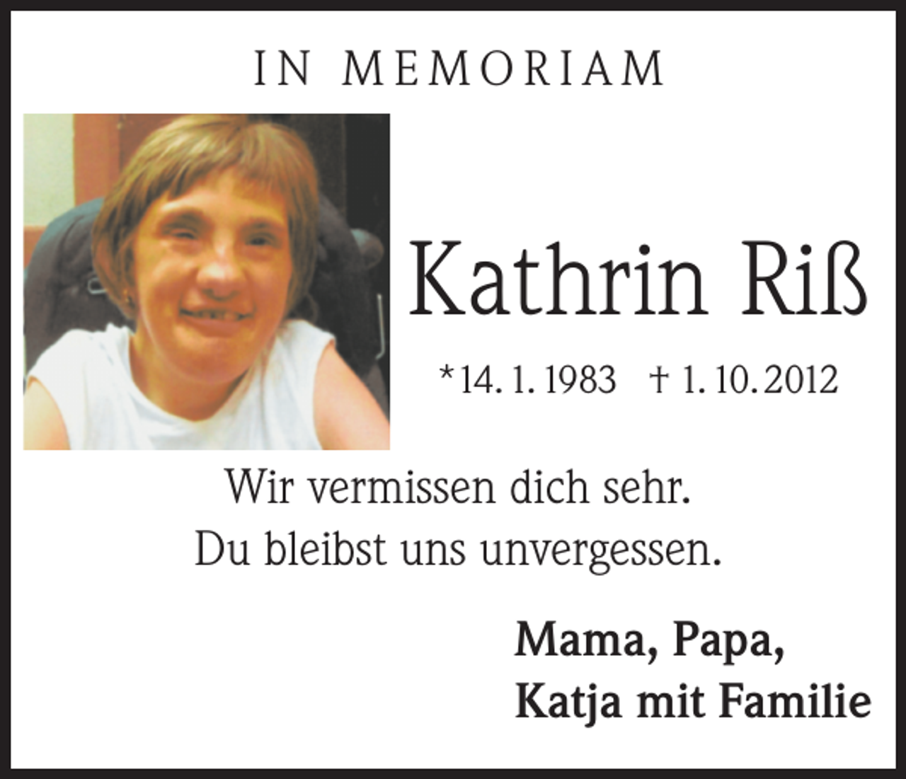 <p>IN MEMORIAM</p><p>Kathrin Riß<br />*14. 1. 1983 † 1. 10. 2012</p><p>Wir vermissen dich sehr.<br />Du bleibst uns unvergessen.<br />Mama, Papa,<br />Katja mit Familie</p>