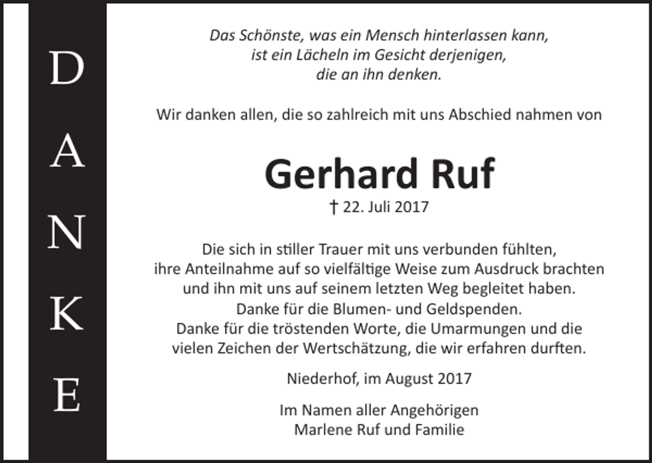 <p>D<br />A<br />N<br />K<br />E</p><p>Das Schönste, was ein Mensch hinterlassen kann,<br />ist ein Lächeln im Gesicht derjenigen,<br />die an ihn denken.<br />Wir danken allen, die so zahlreich mit uns Abschied nahmen von</p><p>Gerhard Ruf<br />† 22. Juli 2017</p><p>Die sich in stiller Trauer mit uns verbunden fühlten,<br />ihre Anteilnahme auf so vielfältige Weise zum Ausdruck brachten<br />und ihn mit uns auf seinem letzten Weg begleitet haben.<br />Danke für die Blumen- und Geldspenden.<br />Danke für die tröstenden Worte, die Umarmungen und die<br />vielen Zeichen der Wertschätzung, die wir erfahren durften.<br />Niederhof, im August 2017<br />Im Namen aller Angehörigen<br />Marlene Ruf und Familie</p>
