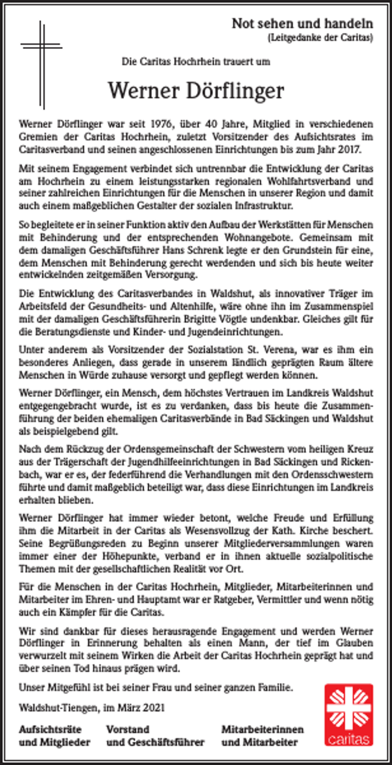<p>Not sehen und handeln<br />(Leitgedanke der Caritas)</p><p>Die Caritas Hochrhein trauert um</p><p>Werner Dörflinger<br />Werner Dörflinger war seit 1976, über 40 Jahre, Mitglied in verschiedenen<br />­Gremien der Caritas ­Hochrhein, zuletzt Vorsitzender des Aufsichtsrates im<br />­Caritasverband und seinen angeschlossenen Einrichtungen bis zum Jahr 2017.<br />Mit seinem Engagement verbindet sich untrennbar die Entwicklung der Caritas<br />am Hochrhein zu ­einem leistungsstarken regionalen Wohlfahrtsverband und<br />­seiner zahlreichen Einrichtungen für die Menschen in unserer Region und damit<br />auch einem maßgeblichen Gestalter der sozialen Infrastruktur.<br />So begleitete er in seiner Funktion aktiv den Aufbau der Werkstätten für ­Menschen<br />mit Behinderung und der entsprechenden Wohnangebote. Gemeinsam mit<br />dem damaligen Geschäftsführer Hans Schrenk legte er den Grundstein für eine,<br />dem Menschen mit Behinderung gerecht werdenden und sich bis heute weiter<br />entwickelnden zeitgemäßen Versorgung.<br />Die Entwicklung des Caritasverbandes in Waldshut, als innovativer Träger im<br />Arbeitsfeld der Gesundheits- und Altenhilfe, wäre ohne ihn im Zusammenspiel<br />mit der damaligen Geschäftsführerin Brigitte Vögtle undenkbar. Gleiches gilt für<br />die Beratungsdienste und Kinder- und Jugendeinrichtungen.<br />Unter anderem als Vorsitzender der Sozialstation St. Verena, war es ihm ein<br />­besonderes Anliegen, dass gerade in unserem ländlich geprägten Raum ältere<br />Menschen in Würde zuhause versorgt und gepflegt werden können.<br />Werner Dörflinger, ein Mensch, dem höchstes Vertrauen im Landkreis Waldshut<br />entgegengebracht wurde, ist es zu verdanken, dass bis heute die Zusammen­<br />führung der beiden ehemaligen Caritas­verbände in Bad Säckingen und Waldshut<br />als beispielgebend gilt.<br />Nach dem Rückzug der Ordensgemeinschaft der Schwestern vom heiligen Kreuz<br />aus der Trägerschaft der Jugendhilfeeinrichtungen in Bad Säckingen und Rickenbach, war er es, der federführend die V<br />­ erhandlungen mit den Ordensschwestern<br />führte und damit maßgeblich beteiligt war, dass diese ­Einrichtungen im Landkreis<br />erhalten blieben.<br />Werner Dörflinger hat immer wieder betont, welche Freude und Erfüllung<br />ihm die Mitarbeit in der Caritas als Wesensvollzug der Kath. Kirche beschert.<br />Seine ­Begrüßungsreden zu Beginn unserer Mitgliederversammlungen waren<br />­immer einer der Höhepunkte, verband er in ihnen aktuelle sozialpolitische<br />­Themen mit der gesellschaftlichen Realität vor Ort.<br />Für die Menschen in der Caritas Hochrhein, Mitglieder, Mitarbeiterinnen und<br />Mitarbeiter im ­Ehren- und Hauptamt war er Ratgeber, Vermittler und wenn nötig<br />auch ein Kämpfer für die Caritas.<br />Wir sind dankbar für dieses herausragende Engagement und werden Werner<br />Dörflinger in Erinnerung behalten als einen Mann, der tief im Glauben<br />verwurzelt mit seinem Wirken die Arbeit der Caritas Hochrhein geprägt hat und<br />über seinen Tod hinaus prägen wird.<br />Unser Mitgefühl ist bei seiner Frau und seiner ganzen Familie.<br />Waldshut-Tiengen, im März 2021<br />Aufsichtsräte<br />und Mitglieder</p><p>Vorstand<br />und Geschäftsführer</p><p>Mitarbeiterinnen<br />und Mitarbeiter</p>