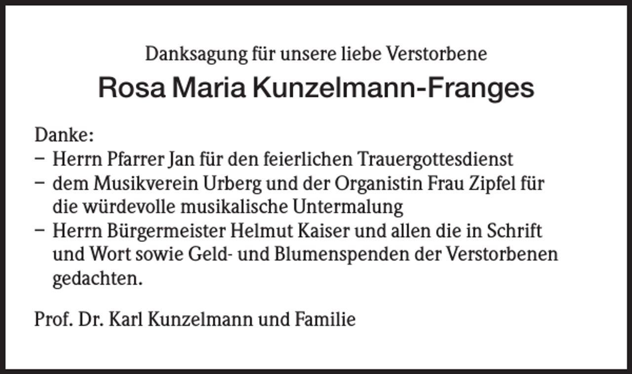 <p>Danksagung für unsere liebe Verstorbene</p><p>Rosa Maria Kunzelmann-Franges<br />Danke:<br />– Herrn Pfarrer Jan für den feierlichen Trauergottesdienst<br />– dem Musikverein Urberg und der Organistin Frau Zipfel für<br />die würdevolle musikalische Untermalung<br />– Herrn Bürgermeister Helmut Kaiser und allen die in Schrift<br />und Wort sowie Geld- und Blumenspenden der Verstorbenen<br />gedachten.<br />Prof. Dr. Karl Kunzelmann und Familie</p>