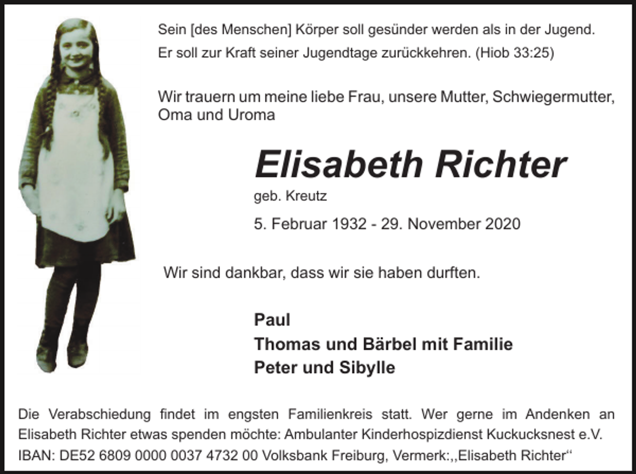 <p>Sein [des Menschen] Körper soll gesünder werden als in der Jugend.<br />Er soll zur Kraft seiner Jugendtage zurückkehren. (Hiob 33:25)</p><p>Wir trauern um meine liebe Frau, unsere Mutter, Schwiegermutter,<br />Oma und Uroma</p><p>Elisabeth Richter<br />geb. Kreutz</p><p>5. Februar 1932 - 29. November 2020<br />Wir sind dankbar, dass wir sie haben durften.</p><p>Paul<br />Thomas und Bärbel mit Familie<br />Peter und Sibylle<br />Die Verabschiedung findet im engsten Familienkreis statt. Wer gerne im Andenken an<br />Elisabeth Richter etwas spenden möchte: Ambulanter Kinderhospizdienst Kuckucksnest e.V.<br />IBAN: DE52 6809 0037 4732 00 Volksbank Freiburg, Vermerk:,,Elisabeth Richterʻʻ</p>