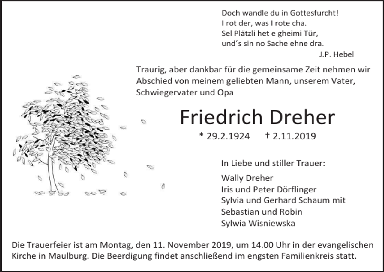 <p>Doch wandle du in Gottesfurcht!<br />I rot der, was I rote cha.<br />Sel Plätzli het e gheimi Tür,<br />und´s sin no Sache ehne dra.<br />J.P. Hebel</p><p>Traurig, aber dankbar für die gemeinsame Zeit nehmen wir<br />Abschied von meinem geliebten Mann, unserem Vater,<br />Schwiegervater und Opa</p><p>Friedrich Dreher<br />* 29.2.1924</p><p>† 2.11.2019</p><p>In Liebe und stiller Trauer:<br />Wally Dreher<br />Iris und Peter Dörflinger<br />Sylvia und Gerhard Schaum mit<br />Sebastian und Robin<br />Sylwia Wisniewska<br />Die Trauerfeier ist am Montag, den 11. November 2019, um 14.00 Uhr in der evangelischen<br />Kirche in Maulburg. Die Beerdigung findet anschließend im engsten Familienkreis statt.</p>