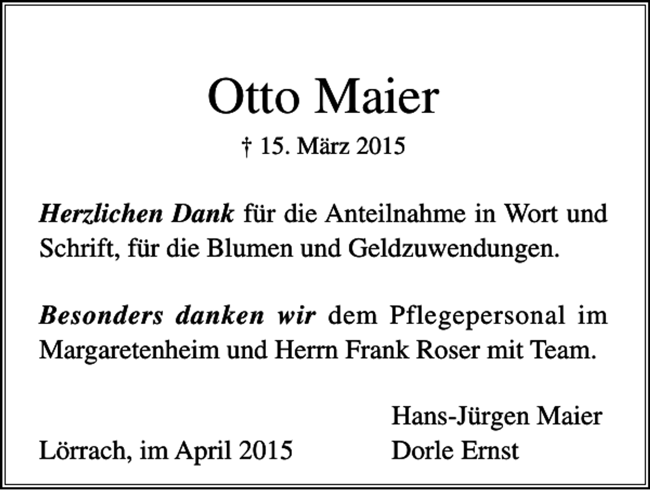<p>Otto Maier<br />† 15. März 2015</p><p>Herzlichen Dank für die Anteilnahme in Wort und<br />Schrift, für die Blumen und Geldzuwendungen.<br />Besonders danken wir dem Pflegepersonal im<br />Margaretenheim und Herrn Frank Roser mit Team.</p><p>Lörrach, im April 2015</p><p>Hans-Jürgen Maier<br />Dorle Ernst</p>